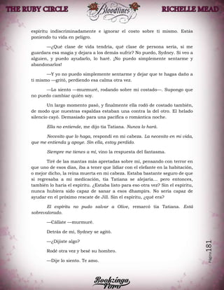 Página181
espíritu indiscriminadamente e ignorar el costo sobre ti mismo. Estás
poniendo tu vida en peligro.
—¿Qué clase de vida tendría, qué clase de persona sería, si me
guardara esa magia y dejara a los demás sufrir? No puedo, Sydney. Si veo a
alguien, y puedo ayudarlo, lo haré. ¡No puedo simplemente sentarme y
abandonarlos!
—Y yo no puedo simplemente sentarme y dejar que te hagas daño a
ti mismo —gritó, perdiendo esa calma otra vez.
—Lo siento —murmuré, rodando sobre mi costado—. Supongo que
no puedo cambiar quién soy.
Un largo momento pasó, y finalmente ella rodó de costado también,
de modo que nuestras espaldas estaban una contra la del otro. El helado
silencio cayó. Demasiado para una pacífica o romántica noche.
Ella no entiende, me dijo tía Tatiana. Nunca lo hará.
Necesito que lo haga, respondí en mi cabeza. La necesito en mi vida,
que me entienda y apoye. Sin ella, estoy perdido.
Siempre me tienes a mí, vino la respuesta del fantasma.
Tiré de las mantas más apretadas sobre mí, pensando con terror en
que uno de esos días, iba a tener que lidiar con el elefante en la habitación,
o mejor dicho, la reina muerta en mi cabeza. Estaba bastante seguro de que
si regresaba a mi medicación, tía Tatiana se alejaría… pero entonces,
también lo haría el espíritu. ¿Estaba listo para eso otra vez? Sin el espíritu,
nunca hubiera sido capaz de sanar a esos dhampirs. No sería capaz de
ayudar en el próximo rescate de Jill. Sin el espíritu, ¿qué era?
El espíritu no pudo salvar a Olive, remarcó tía Tatiana. Está
sobrevalorado.
—Cállate —murmuré.
Detrás de mí, Sydney se agitó.
—¿Dijiste algo?
Rodé otra vez y besé su hombro.
—Dije lo siento. Te amo.
 