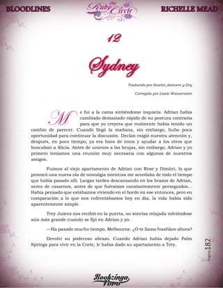Página182
Traducido por Scarlet_danvers y Gry
Corregido por Lizzie Wasserstein
e fui a la cama sintiéndome inquieta. Adrian había
cambiado demasiado rápido de su postura contraria
para que yo creyera que realmente había tenido un
cambio de parecer. Cuando llegó la mañana, sin embargo, hubo poca
oportunidad para continuar la discusión. Declan exigió nuestra atención y,
después, en poco tiempo, ya era hora de irnos y ayudar a los otros que
buscaban a Alicia. Antes de unirnos a las brujas, sin embargo, Adrian y yo
primero teníamos una reunión muy necesaria con algunos de nuestros
amigos.
Fuimos al viejo apartamento de Adrian con Rose y Dimitri, lo que
provocó una nueva ola de nostalgia mientras me acordaba de todo el tiempo
que había pasado allí. Largas tardes descansando en los brazos de Adrian,
antes de casarnos, antes de que fuéramos constantemente perseguidos...
Había pensado que estábamos viviendo en el borde en ese entonces, pero en
comparación a lo que nos enfrentábamos hoy en día, la vida había sido
aparentemente simple.
Trey Juárez nos recibió en la puerta, su sonrisa relajada volviéndose
aún más grande cuando se fijó en Adrian y yo.
—Ha pasado mucho tiempo, Melbourne. ¿O te llamo Ivashkov ahora?
Devolví su poderoso abrazo. Cuando Adrian había dejado Palm
Springs para vivir en la Corte, le había dado su apartamento a Trey.
M
 