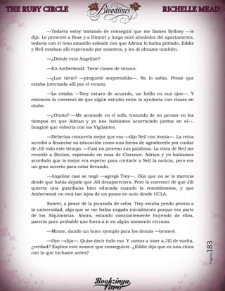 Página183
—Todavía estoy tratando de conseguir que me llames Sydney —le
dije. Le presenté a Rose y a Dimitri y luego miré alrededor del apartamento,
todavía con el tono amarillo soleado con que Adrian lo había pintado. Eddie
y Neil estaban allí esperando por nosotros, y les di abrazos también.
—¿Dónde está Angeline?
—En Amberwood. Tiene clases de verano.
—¿Las tiene? —pregunté sorprendida—. No lo sabía. Pensé que
estaba internada allí por el verano.
—Lo estaba —Trey estuvo de acuerdo, un brillo en sus ojos—. Y
entonces la convencí de que algún estudio extra la ayudaría con clases en
otoño.
—¿Otoño? —Me acomode en el sofá, tratando de no pensar en los
tiempos en que Adrian y yo nos habíamos acurrucado juntos en el—.
Imaginé que volvería con los Vigilantes.
—Deberías conocerla mejor que eso —dijo Neil con ironía—. La reina
accedió a financiar su educación como una forma de agradecerle por cuidar
de Jill todo este tiempo. —Casi no proceso sus palabras. La vista de Neil me
recordó a Declan, esperando en casa de Clarence. Adrian y yo habíamos
acordado que lo mejor era esperar para contarle a Neil la noticia, pero era
un gran secreto para estar llevando.
—Angeline casi se negó —agregó Trey—. Dijo que no se lo merecía
desde que había dejado que Jill desapareciera. Pero la convencí de que Jill
querría una guardiana bien educada cuando la rescatáramos, y que
Amberwood no está tan lejos de un paseo en auto desde UCLA.
Sonreí, a pesar de la punzada de celos. Trey estaba yendo pronto a
la universidad, algo que se me había negado inicialmente porque era parte
de los Alquimistas. Ahora, estando constantemente huyendo de ellos,
parecía poco probable que fuera a ir en algún momento cercano.
—Mírate, dando un buen ejemplo para los demás —bromeé.
—Oye —dijo—. Quise decir todo eso. Y vamos a traer a Jill de vuelta,
¿verdad? Explica este avance que conseguiste. ¿Eddie dijo que es una chica
con la que luchaste antes?
 
