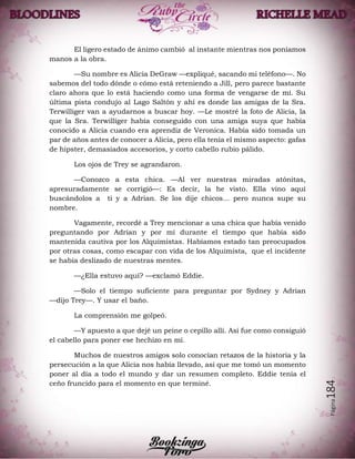 Página184
El ligero estado de ánimo cambió al instante mientras nos poníamos
manos a la obra.
—Su nombre es Alicia DeGraw —expliqué, sacando mi teléfono—. No
sabemos del todo dónde o cómo está reteniendo a Jill, pero parece bastante
claro ahora que lo está haciendo como una forma de vengarse de mí. Su
última pista condujo al Lago Saltón y ahí es donde las amigas de la Sra.
Terwilliger van a ayudarnos a buscar hoy. —Le mostré la foto de Alicia, la
que la Sra. Terwilliger había conseguido con una amiga suya que había
conocido a Alicia cuando era aprendiz de Veronica. Había sido tomada un
par de años antes de conocer a Alicia, pero ella tenía el mismo aspecto: gafas
de hipster, demasiados accesorios, y corto cabello rubio pálido.
Los ojos de Trey se agrandaron.
—Conozco a esta chica. —Al ver nuestras miradas atónitas,
apresuradamente se corrigió—: Es decir, la he visto. Ella vino aquí
buscándolos a ti y a Adrian. Se los dije chicos... pero nunca supe su
nombre.
Vagamente, recordé a Trey mencionar a una chica que había venido
preguntando por Adrian y por mí durante el tiempo que había sido
mantenida cautiva por los Alquimistas. Habíamos estado tan preocupados
por otras cosas, como escapar con vida de los Alquimista, que el incidente
se había deslizado de nuestras mentes.
—¿Ella estuvo aquí? —exclamó Eddie.
—Solo el tiempo suficiente para preguntar por Sydney y Adrian
—dijo Trey—. Y usar el baño.
La comprensión me golpeó.
—Y apuesto a que dejé un peine o cepillo allí. Así fue como consiguió
el cabello para poner ese hechizo en mí.
Muchos de nuestros amigos solo conocían retazos de la historia y la
persecución a la que Alicia nos había llevado, así que me tomó un momento
poner al día a todo el mundo y dar un resumen completo. Eddie tenía el
ceño fruncido para el momento en que terminé.
 
