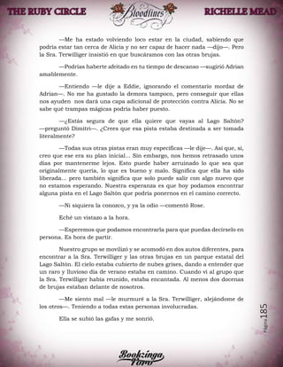 Página185
—Me ha estado volviendo loco estar en la ciudad, sabiendo que
podría estar tan cerca de Alicia y no ser capaz de hacer nada —dijo—. Pero
la Sra. Terwilliger insistió en que buscáramos con las otras brujas.
—Podrías haberte afeitado en tu tiempo de descanso —sugirió Adrian
amablemente.
—Entiendo —le dije a Eddie, ignorando el comentario mordaz de
Adrian—. No me ha gustado la demora tampoco, pero conseguir que ellas
nos ayuden nos dará una capa adicional de protección contra Alicia. No se
sabe qué trampas mágicas podría haber puesto.
—¿Estás segura de que ella quiere que vayas al Lago Saltón?
—preguntó Dimitri—. ¿Crees que esa pista estaba destinada a ser tomada
literalmente?
—Todas sus otras pistas eran muy específicas —le dije—. Así que, sí,
creo que ese era su plan inicial... Sin embargo, nos hemos retrasado unos
días por mantenerme lejos. Esto puede haber arruinado lo que sea que
originalmente quería, lo que es bueno y malo. Significa que ella ha sido
liberada... pero también significa que solo puede salir con algo nuevo que
no estamos esperando. Nuestra esperanza es que hoy podamos encontrar
alguna pista en el Lago Saltón que podría ponernos en el camino correcto.
—Ni siquiera la conozco, y ya la odio —comentó Rose.
Eché un vistazo a la hora.
—Esperemos que podamos encontrarla para que puedas decírselo en
persona. Es hora de partir.
Nuestro grupo se movilizó y se acomodó en dos autos diferentes, para
encontrar a la Sra. Terwilliger y las otras brujas en un parque estatal del
Lago Saltón. El cielo estaba cubierto de nubes grises, dando a entender que
un raro y lluvioso día de verano estaba en camino. Cuando vi al grupo que
la Sra. Terwilliger había reunido, estaba encantada. Al menos dos docenas
de brujas estaban delante de nosotros.
—Me siento mal —le murmuré a la Sra. Terwilliger, alejándome de
los otros—. Teniendo a todas estas personas involucradas.
Ella se subió las gafas y me sonrió.
 