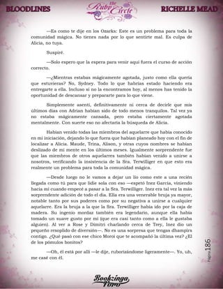 Página186
—Es como te dije en los Ozarks: Este es un problema para toda la
comunidad mágica. No tienes nada por lo que sentirte mal. Es culpa de
Alicia, no tuya.
Suspiré.
—Solo espero que la espera para venir aquí fuera el curso de acción
correcto.
—¿Mientras estabas mágicamente agotada, justo como ella quería
que estuvieras? No, Sydney. Todo lo que habrías estado haciendo era
entregarte a ella. Incluso si no la encontramos hoy, al menos has tenido la
oportunidad de descansar y prepararte para lo que viene.
Simplemente asentí, definitivamente ni cerca de decirle que mis
últimos días con Adrian habían sido de todo menos tranquilos. Tal vez ya
no estaba mágicamente cansada, pero estaba ciertamente agotada
mentalmente. Con suerte eso no afectaría la búsqueda de Alicia.
Habían venido todas las miembros del aquelarre que había conocido
en mi iniciación, dejando lo que fuera que habían planeado hoy con el fin de
localizar a Alicia. Maude, Trina, Alison, y otras cuyos nombres se habían
deslizado de mi mente en los últimos meses. Igualmente sorprendente fue
que las miembros de otros aquelarres también habían venido a unirse a
nosotros, verificando la insistencia de la Sra. Terwilliger en que esto era
realmente un problema para toda la comunidad mágica.
—Desde luego no le vamos a dejar un lío como este a una recién
llegada como tú para que lidie sola con eso —espetó Inez García, viniendo
hacia mí cuando empecé a pasar a la Sra. Terwilliger. Inez era tal vez la más
sorprendente adición de todo el día. Ella era una venerable bruja ya mayor,
notable tanto por sus poderes como por su negativa a unirse a cualquier
aquelarre. Era la bruja a la que la Sra. Terwilliger había ido por la caja de
madera. Su ingenio mordaz también era legendario, aunque ella había
tomado un suave gusto por mí (que era casi tanto como a ella le gustaba
alguien). Al ver a Rose y Dimitri charlando cerca de Trey, Inez dio un
pequeño resoplido de diversión—. No es una sorpresa que tengas dhampirs
contigo. ¿Qué pasó con ese chico Moroi que te acompañó la última vez? ¿El
de los pómulos bonitos?
—Oh, él está por allí —le dije, ruborizándome ligeramente—. Yo, uh,
me casé con él.
 