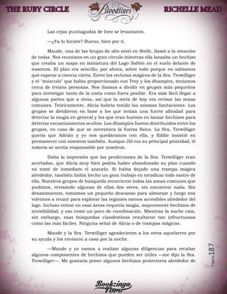 Página187
Las cejas puntiagudas de Inez se levantaron.
—¿Ya lo hiciste? Bueno, bien por ti.
Maude, una de las brujas de alto nivel en Stelle, llamó a la atención
de todas. Nos reunimos en un gran círculo mientras ella lanzaba un hechizo
que creaba un mapa en miniatura del Lago Saltón en el suelo delante de
nosotros. El plan era sencillo, por ahora, sobre todo porque no sabíamos
qué esperar a ciencia cierta. Entre los reclutas mágicos de la Sra. Terwilliger
y el "músculo" que había proporcionado con Trey y los dhampirs, teníamos
cerca de treinta personas. Nos íbamos a dividir en grupos más pequeños
para investigar tanto de la costa como fuera posible. Era más fácil llegar a
algunas partes que a otras, así que la meta de hoy era revisar las zonas
comunes. Teóricamente, Alicia habría tenido las mismas limitaciones. Los
grupos se dividieron en base a los que tenían una fuerte afinidad para
detectar la magia en general y los que eran buenos en lanzar hechizos para
detectar encantamientos ocultos. Los dhampirs fueron distribuidos entre los
grupos, en caso de que se necesitara la fuerza física. La Sra, Terwilliger
quería que Adrián y yo nos quedáramos con ella, y Eddie insistió en
permanecer con nosotros también. Aunque Jill era su principal prioridad, él
todavía se sentía responsable por nosotros.
Daba la impresión que las predicciones de la Sra. Terwilliger eran
acertadas, que Alicia muy bien podría haber abandonado su plan cuando
no tomé de inmediato el anzuelo. Si había dejado una trampa mágica
alrededor, también había hecho un gran trabajo en erradicar todo rastro de
ella. Nuestros grupos de búsqueda recorrieron todas las zonas comunes que
pudimos, revisando algunas de ellas dos veces, sin encontrar nada. Sin
desanimarnos, tomamos un pequeño descanso para almorzar y luego nos
volvimos a reunir para explorar las regiones menos accesibles alrededor del
lago. Incluso entrar en esas áreas requería magia, mayormente hechizos de
invisibilidad, y eso tomó un poco de coordinación. Mientras la noche caía,
sin embargo, esas búsquedas clandestinas resultaron tan infructuosas
como las más fáciles. Ninguna señal de Alicia o de trampas mágicas.
Maude y la Sra. Terwilliger agradecieron a los otros aquelarres por
su ayuda y los enviaron a casa por la noche.
—Maude y yo vamos a realizar algunas diligencias para recabar
algunos componentes de hechizos que pueden ser útiles —me dijo la Sra.
Terwilliger—. Me gustaría poner algunos hechizos protectores alrededor de
 
