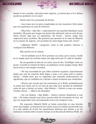 Página188
donde te vas a quedar, solo para estar seguros, ¿a menos que a tú y Adrian
quisieran quedarse en mi casa?
Sonreí ante eso, pensando de Declan.
—Las cosas son un poco complicadas en este momento. Será mejor
que nos quedemos en casa de Clarence.
—Muy bien —dijo ella—, especialmente con aquellos dhampirs tuyos
alrededor. Me gusta que tengas esa protección adicional, solo en caso de que
Alicia intente algo que no esperamos. De hecho... bueno, tengo otra
sugerencia para ayudarte. Me gustaría que pararas en la casa de Malachi
en tu camino de regreso. ¿Te acuerdas de cómo llegar hasta allí, cierto?
—¿Malachi Wolfe? —pregunté, como si ella pudiera referirse a
cualquier otro Malachi.
Ella asintió con la cabeza.
—Ya he hablado con él. Él te prestara un arma, por si acaso. Confío
en tu magia, pero me sentiría mejor con algo extra que te cuide la espalda.
No me gustaba la idea de un arma, pero la Sra. Terwilliger tenía un
punto. Cuando se trataba de Alicia, no podíamos correr ningún riesgo. Miré
hacia atrás a mis amigos reunidos.
—No hay necesidad de que todos nosotros vayamos, especialmente
desde que uno de nosotros debe llegar a casa y ver cómo está tu madre,
Adrian. —Podía decir por su expresión que entendía perfectamente mi
significado, que en realidad era a Declan a quien teníamos que comprobar.
—Bueno, por mucho que me encantaría ver a Wolfe, probablemente
es mejor que vayas con él, en caso de que exija otra “prueba de habilidad”
antes de que te preste un arma —dijo Adrian—. Volveré a casa con mamá.
Ustedes chicos... —Miró a los dhampirs.
—Iré con Sydney —dijo Eddie—. Quiero conocer finalmente a este
tipo. —Se había tomado muy dura nuestra falta de resultados de hoy, así
que me sorprendió verlo entusiasmado acerca de cualquier cosa.
Por supuesto, Malachi Wolfe se había convertido en una leyenda
entre mis amigos, la mayoría de los cuales nunca se habían encontrado con
él y solo sabían de él por las asombrosas historias que Adrian y yo les
habíamos contado sobre nuestro tiempo en la Escuela de Defensa Wolfe. De
 