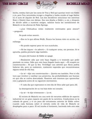 Página189
hecho, estaba claro por las caras de Trey y Neil que querían venir con Eddie
y yo, pero Trey necesitaba recoger a Angeline y había venido al Lago Saltón
en el auto de alquiler de Neil. Los dos decidieron solucionar eso mientras
Rose y Dimitri iban con Adrian. Eso nos dejaba a Eddie y a mí, y después
de decirle adiós a nuestros amigos, salimos hacia las instalaciones de
Malachi en las afueras de Palm Springs.
—¿Los Chihuahua están realmente entrenados para atacar?
—preguntó.
No pude evitar sonreír.
—Eso es lo que afirma Wolfe. Nunca los hemos visto en acción, sin
embargo.
—No puedo esperar para ver sus nunchuks.
—No los toques —le advertí—. O cualquier arma, sin permiso. Si te
aprueba, podría prestarte algo también.
Un poco del humor de Eddie se apagó.
—Realmente odio que esto haya llegado a ti teniendo que pedir
prestada un arma. Odio que esto haya llegado hasta aquí. —Él suspiró en
consternación―. Sé que la Sra. Terwilliger nos advirtió que Alicia podría
haberse ido, pero yo realmente, realmente esperaba que encontráramos
alguna señal de ella hoy.
—Lo sé —dije con consternación—. Quería eso también. Pero si ella
tuvo que revolver y cambiar sus proyectos, las probabilidades son buenas
en que ella se vuelva descuidada. Nosotros solo tenemos que aprovechar
esto y golpearla antes de su siguiente movimiento.
—Y cada día que esperamos es otro día de Dios sabe qué para Jill.
La desesperación de su voz hizo doler mi corazón.
—Lo sé —le dije tristemente—. Lo sé.
El recinto de Malachi era una serie de escuetos edificios de aspecto
industrial en un gran espacio sin pasto de la carretera. Conducimos en la
calzada de grava, y vi un poco del entusiasmo anterior de Eddie volver
cuando cada fantasía sobre el extraño estilo de vida de Malachi se
desplegaba poco a poco. El sol tocaba el horizonte, haciendo todo aún más
 