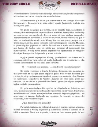 Página19
recientemente se convirtió en mi enemigo, se encontraba parado bloqueando
mi camino, con varios compinches a su alrededor.
—Esos son más que de los que normalmente van contigo, Wes —dije
ligeramente—. Desentierra un poco más, y quizás finalmente tendrás una
lucha justa para…
Un puño me golpeó por detrás, en mi espalda baja, sacándome el
aliento y haciendo que me tropezara hacia adelante. Wesley vino hacia mí y
me agarró con un gancho de derecha antes de que pudiera responder.
Borrosamente me di cuenta, a través de mi dolor, que el comentario que le
hice, en realidad dio en el clavo: Wesley iba con un grupo, porque era la
única manera en que podía combatir contra mi magia del espíritu. Mientras
el pie de alguien golpeaba mi rodilla, forzándome al suelo, me di cuenta de
que había, de hecho, sido un idiota por ponerme al descubierto tan
públicamente. Wesley había estado esperando la oportunidad de vengarse
de mí por los agravios del pasado, y ahora la tenía.
—¿Qué pasa? —preguntó Wesley, pateándome con fuerza en el
estómago mientras yacía sobre el suelo, luchando por levantarme—. ¿Tu
esposa alimentadora no está aquí para salvarte?
—Sí —respondió otra persona—. ¿Dónde está tu puta humana?
No podía responder a través del dolor. Siguieron más patadas, de
más personas de las que podía seguir la pista. Sus rostros nadaban por
encima de mí, y estaba conmocionado al reconocer a varios de ellos. No eran
los habituales seguidores de Wesley. Algunos de ellos eran gente que
conocía, con los que en el pasado fui de fiesta... gente que alguna vez podría
haber contado como amigos.
Un golpe en mi cabeza hizo que las estrellas bailaran delante de mis
ojos, momentáneamente desdibujando sus rostros en mi visión. Sus burlas
mezclándose en ruidos incomprensibles mientras seguían golpeando. Me
acurruqué en agonía, luchando por respirar. De repente, a través del
estruendo, una voz clara exigió:
—¿Qué demonios está pasando?
Parpadeé, tratando de enfocar de nuevo el mundo, apenas vi manos
fuertes arrancar a Wesley alejándolo y lanzándolo contra el costado de un
edificio cercano. Tomó un segundo y entonces una tercera parte de sus
 