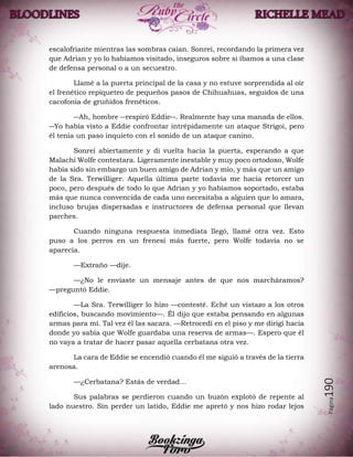 Página190
escalofriante mientras las sombras caían. Sonreí, recordando la primera vez
que Adrian y yo lo habíamos visitado, inseguros sobre si íbamos a una clase
de defensa personal o a un secuestro.
Llamé a la puerta principal de la casa y no estuve sorprendida al oír
el frenético repiqueteo de pequeños pasos de Chihuahuas, seguidos de una
cacofonía de gruñidos frenéticos.
―Ah, hombre ―respiró Eddie―. Realmente hay una manada de ellos.
―Yo había visto a Eddie confrontar intrépidamente un ataque Strigoi, pero
él tenía un paso inquieto con el sonido de un ataque canino.
Sonreí abiertamente y di vuelta hacia la puerta, esperando a que
Malachi Wolfe contestara. Ligeramente inestable y muy poco ortodoxo, Wolfe
había sido sin embargo un buen amigo de Adrian y mío, y más que un amigo
de la Sra. Terwilliger. Aquella última parte todavía me hacía retorcer un
poco, pero después de todo lo que Adrian y yo habíamos soportado, estaba
más que nunca convencida de cada uno necesitaba a alguien que lo amara,
incluso brujas dispersadas e instructores de defensa personal que llevan
parches.
Cuando ninguna respuesta inmediata llegó, llamé otra vez. Esto
puso a los perros en un frenesí más fuerte, pero Wolfe todavía no se
aparecía.
—Extraño —dije.
—¿No le enviaste un mensaje antes de que nos marcháramos?
—preguntó Eddie.
—La Sra. Terwilliger lo hizo —contesté. Eché un vistazo a los otros
edificios, buscando movimiento—. Él dijo que estaba pensando en algunas
armas para mí. Tal vez él las sacara. —Retrocedí en el piso y me dirigí hacia
donde yo sabía que Wolfe guardaba una reserva de armas—. Espero que él
no vaya a tratar de hacer pasar aquella cerbatana otra vez.
La cara de Eddie se encendió cuando él me siguió a través de la tierra
arenosa.
—¿Cerbatana? Estás de verdad…
Sus palabras se perdieron cuando un buzón explotó de repente al
lado nuestro. Sin perder un latido, Eddie me apretó y nos hizo rodar lejos
 