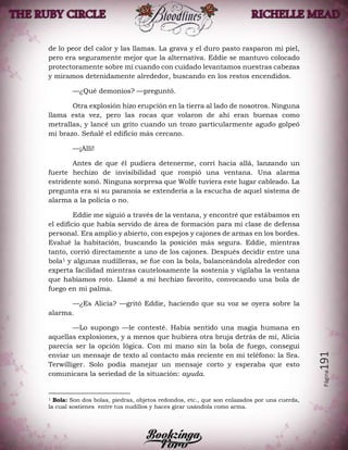 Página191
de lo peor del calor y las llamas. La grava y el duro pasto rasparon mi piel,
pero era seguramente mejor que la alternativa. Eddie se mantuvo colocado
protectoramente sobre mí cuando con cuidado levantamos nuestras cabezas
y miramos detenidamente alrededor, buscando en los restos encendidos.
—¿Qué demonios? —preguntó.
Otra explosión hizo erupción en la tierra al lado de nosotros. Ninguna
llama esta vez, pero las rocas que volaron de ahí eran buenas como
metrallas, y lancé un grito cuando un trozo particularmente agudo golpeó
mi brazo. Señalé el edificio más cercano.
—¡Allí!
Antes de que él pudiera detenerme, corrí hacia allá, lanzando un
fuerte hechizo de invisibilidad que rompió una ventana. Una alarma
estridente sonó. Ninguna sorpresa que Wolfe tuviera este lugar cableado. La
pregunta era si su paranoia se extendería a la escucha de aquel sistema de
alarma a la policía o no.
Eddie me siguió a través de la ventana, y encontré que estábamos en
el edificio que había servido de área de formación para mi clase de defensa
personal. Era amplio y abierto, con espejos y cajones de armas en los bordes.
Evalué la habitación, buscando la posición más segura. Eddie, mientras
tanto, corrió directamente a uno de los cajones. Después decidir entre una
bola1 y algunas nudilleras, se fue con la bola, balanceándola alrededor con
experta facilidad mientras cautelosamente la sostenía y vigilaba la ventana
que habíamos roto. Llamé a mi hechizo favorito, convocando una bola de
fuego en mi palma.
—¿Es Alicia? —gritó Eddie, haciendo que su voz se oyera sobre la
alarma.
—Lo supongo —le contesté. Había sentido una magia humana en
aquellas explosiones, y a menos que hubiera otra bruja detrás de mí, Alicia
parecía ser la opción lógica. Con mi mano sin la bola de fuego, conseguí
enviar un mensaje de texto al contacto más reciente en mi teléfono: la Sra.
Terwilliger. Solo podía manejar un mensaje corto y esperaba que esto
comunicara la seriedad de la situación: ayuda.
1 Bola: Son dos bolas, piedras, objetos redondos, etc., que son enlazados por una cuerda,
la cual sostienes entre tus nudillos y haces girar usándola como arma.
 