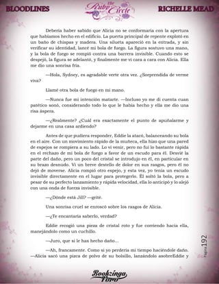 Página192
Debería haber sabido que Alicia no se conformaría con la apertura
que habíamos hecho en el edificio. La puerta principal de repente explotó en
un baño de chispas y madera. Una silueta apareció en la entrada, y sin
verificar su identidad, lancé mi bola de fuego. La figura sostuvo una mano,
y la bola de fuego se rompió contra una barrera invisible. Cuando esto se
despejó, la figura se adelantó, y finalmente me vi cara a cara con Alicia. Ella
me dio una sonrisa fría.
—Hola, Sydney, es agradable verte otra vez. ¿Sorprendida de verme
viva?
Llamé otra bola de fuego en mi mano.
—Nunca fue mi intención matarte. —Incluso yo me di cuenta cuan
patético sonó, considerando todo lo que le había hecho y ella me dio una
risa áspera.
—¿Realmente? ¿Cuál era exactamente el punto de apuñalarme y
dejarme en una casa ardiendo?
Antes de que pudiera responder, Eddie la atacó, balanceando su bola
en el aire. Con un movimiento rápido de la muñeca, ella hizo que una pared
de espejos se rompiera a su lado. Lo vi venir, pero no fui lo bastante rápida
en el rechazo de mi bola de fuego a favor de un escudo para él. Desvié la
parte del daño, pero un poco del cristal se introdujo en él, en particular en
su brazo desnudo. Vi un breve destello de dolor en sus rasgos, pero él no
dejó de moverse. Alicia rompió otro espejo, y esta vez, yo tenía un escudo
invisible directamente en el lugar para protegerlo. Él soltó la bola, pero a
pesar de su perfecto lanzamiento y rápida velocidad, ella lo anticipó y lo alejó
con una onda de fuerza invisible.
—¿Dónde está Jill? —grité.
Una sonrisa cruel se enroscó sobre los rasgos de Alicia.
—¿Te encantaría saberlo, verdad?
Eddie recogió una pieza de cristal roto y fue corriendo hacia ella,
manejándolo como un cuchillo.
—Juro, que si le has hecho daño…
—Ah, francamente. Como si yo perdería mi tiempo haciéndole daño.
—Alicia sacó una pizca de polvo de su bolsillo, lanzándolo asobreEddie y
 