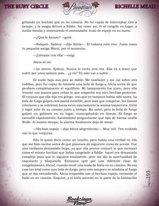 Página193
gritando un hechizo que yo no conocía. No fui capaz de interceptar este a
tiempo, y la magia detuvo a Eddie. Así como así, él se congeló en lugar, a
media batalla y sosteniendo el amenazador trozo de espejo en su mano.
—¿Qué le hiciste? —grité.
—Relájate, Sydney —dijo Alicia—. Él todavía está vivo. Justo como
tu pequeña amiga Moroi, por el momento.
—¡Llévame con ella! —exigí.
Alicia se rio.
—Lo siento, Sydney. Nunca la verás otra vez. Ella va a tener que
sufrir por unos salmos más... ¿y tú? Tú solo vas a sufrir...
El suelo bajo mis pies se dobló. Me tambaleé y me caí sobre mis
rodillas, pero fui capaz de lanzarle una bola de fuego a Alicia antes de que
perdiera completamente el equilibrio. Mi lanzamiento fue justo, pero ella
levantó sus manos para echar lo que sospeché era otro hechizo protector.
El conjuro que ella dijo era griego, uno que yo tampoco había oído antes. La
bola de fuego golpeó otra pared invisible, pero más que romperse, las llamas
rebotaron y se volvieron hacia mí en exactamente la misma trayectoria. Grité
y logré salir de su camino justo a tiempo. Me salvé, pero la bola de fuego
golpeó un gabinete en su lugar, sumergiéndolo en llamas. El fuego se
extendió rápidamente, haciéndome preguntarme qué tipo de barniz usaba
Wolfe. Al mismo tiempo, la alarma finalmente dejó de sonar.
—Hechizo espejo —dijo Alicia alegremente—. Muy útil. Ten cuidado
con lo que conjuras.
Ella lo quiso decir como un insulto, pero había una verdad en ello
que me hizo vacilar antes de que planeara mi siguiente curso de acción. Fue
una tardanza demasiado larga, ya que ella pronto conjuró lo que reconocí
como el mismo hechizo que había congelado a Eddie. Aquel era demasiado
complejo para que lo siguiera totalmente, pero me dio la oportunidad de
esquivarlo y bloquearlo. Entonces opté por una diferente clase de
congelamiento, literal, cuando envié una onda de hielo en su camino. No era
casi tan letal como una bola de fuego, pero esto tampoco se añadiría al fuego
que se iba extendiendo. Alicia respondió con el hechizo espejo, enviando el
hielo en mi camino. Esquivé, y el hielo aterrizó en la parte de la habitación
 