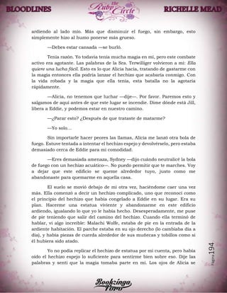 Página194
ardiendo al lado mío. Más que disminuir el fuego, sin embargo, esto
simplemente hizo al humo ponerse más grueso.
—Debes estar cansada —se burló.
Tenía razón. Yo todavía tenía mucha magia en mí, pero este combate
activo era agotante. Las palabras de la Sra. Terwilliger volvieron a mí: Ella
quiere una lucha fácil. Esto es lo que Alicia hacía, tratando de gastarme con
la magia entonces ella podría lanzar el hechizo que acabaría conmigo. Con
la vida robada y la magia que ella tenía, esta batalla no la agotaría
rápidamente.
—Alicia, no tenemos que luchar —dije—. Por favor. Paremos esto y
salgamos de aquí antes de que este lugar se incendie. Dime dónde está Jill,
libera a Eddie, y podemos estar en nuestro camino.
—¿Parar esto? ¿Después de que trataste de matarme?
—Yo solo…
Sin importarle hacer peores las llamas, Alicia me lanzó otra bola de
fuego. Estuve tentada a intentar el hechizo espejo y devolvérselo, pero estaba
demasiado cerca de Eddie para mi comodidad.
—Eres demasiada amenaza, Sydney —dijo cuándo neutralicé la bola
de fuego con un hechizo acuático—. No puedo permitir que te marches. Voy
a dejar que este edificio se queme alrededor tuyo, justo como me
abandonaste para quemarme en aquella casa.
El suelo se movió debajo de mí otra vez, haciéndome caer una vez
más. Ella comenzó a decir un hechizo complicado, uno que reconocí como
el principio del hechizo que había congelado a Eddie en su lugar. Era su
plan. Hacerme una estatua viviente y abandonarme en este edificio
ardiendo, igualando lo que yo le había hecho. Desesperadamente, me puse
de pie teniendo que salir del camino del hechizo. Cuando ella terminó de
hablar, vi algo increíble: Malachi Wolfe, estaba de pie en la entrada de la
ardiente habitación. El parche estaba en su ojo derecho (lo cambiaba día a
día), y había piezas de cuerda alrededor de sus muñecas y tobillos como si
él hubiera sido atado.
Yo no podía replicar el hechizo de estatua por mi cuenta, pero había
oído el hechizo espejo lo suficiente para sentirme bien sobre eso. Dije las
palabras y sentí que la magia tomaba parte en mí. Los ojos de Alicia se
 