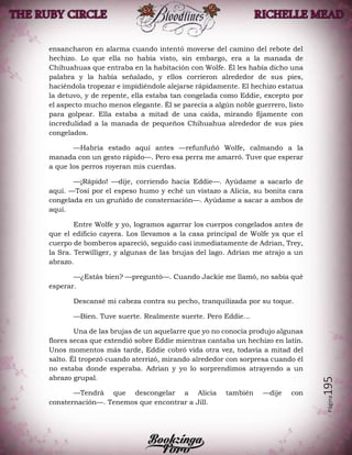 Página195
ensancharon en alarma cuando intentó moverse del camino del rebote del
hechizo. Lo que ella no había visto, sin embargo, era a la manada de
Chihuahuas que entraba en la habitación con Wolfe. Él les había dicho una
palabra y la había señalado, y ellos corrieron alrededor de sus pies,
haciéndola tropezar e impidiéndole alejarse rápidamente. El hechizo estatua
la detuvo, y de repente, ella estaba tan congelada como Eddie, excepto por
el aspecto mucho menos elegante. Él se parecía a algún noble guerrero, listo
para golpear. Ella estaba a mitad de una caída, mirando fijamente con
incredulidad a la manada de pequeños Chihuahua alrededor de sus pies
congelados.
—Habría estado aquí antes —refunfuñó Wolfe, calmando a la
manada con un gesto rápido—. Pero esa perra me amarró. Tuve que esperar
a que los perros royeran mis cuerdas.
—¡Rápido! —dije, corriendo hacia Eddie—. Ayúdame a sacarlo de
aquí. —Tosí por el espeso humo y eché un vistazo a Alicia, su bonita cara
congelada en un gruñido de consternación—. Ayúdame a sacar a ambos de
aquí.
Entre Wolfe y yo, logramos agarrar los cuerpos congelados antes de
que el edificio cayera. Los llevamos a la casa principal de Wolfe ya que el
cuerpo de bomberos apareció, seguido casi inmediatamente de Adrian, Trey,
la Sra. Terwilliger, y algunas de las brujas del lago. Adrian me atrajo a un
abrazo.
—¿Estás bien? —preguntó—. Cuando Jackie me llamó, no sabía qué
esperar.
Descansé mi cabeza contra su pecho, tranquilizada por su toque.
—Bien. Tuve suerte. Realmente suerte. Pero Eddie…
Una de las brujas de un aquelarre que yo no conocía produjo algunas
flores secas que extendió sobre Eddie mientras cantaba un hechizo en latín.
Unos momentos más tarde, Eddie cobró vida otra vez, todavía a mitad del
salto. Él tropezó cuando aterrizó, mirando alrededor con sorpresa cuando él
no estaba donde esperaba. Adrian y yo lo sorprendimos atrayendo a un
abrazo grupal.
—Tendrá que descongelar a Alicia también —dije con
consternación—. Tenemos que encontrar a Jill.
 