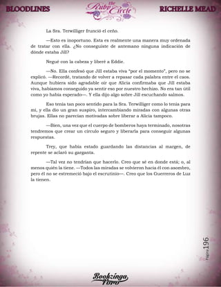 Página196
La Sra. Terwilliger frunció el ceño.
—Esto es inoportuno. Esta es realmente una manera muy ordenada
de tratar con ella. ¿No conseguiste de antemano ninguna indicación de
dónde estaba Jill?
Negué con la cabeza y liberé a Eddie.
—No. Ella confesó que Jill estaba viva “por el momento”, pero no se
explicó. —Recordé, tratando de volver a repasar cada palabra entre el caos.
Aunque hubiera sido agradable oír que Alicia confirmaba que Jill estaba
viva, habíamos conseguido ya sentir eso por nuestro hechizo. No era tan útil
como yo había esperado—. Y ella dijo algo sobre Jill escuchando salmos.
Eso tenía tan poco sentido para la Sra. Terwilliger como lo tenía para
mí, y ella dio un gran suspiro, intercambiando miradas con algunas otras
brujas. Ellas no parecían motivadas sobre liberar a Alicia tampoco.
—Bien, una vez que el cuerpo de bomberos haya terminado, nosotras
tendremos que crear un círculo seguro y liberarla para conseguir algunas
respuestas.
Trey, que había estado guardando las distancias al margen, de
repente se aclaró su garganta.
—Tal vez no tendrían que hacerlo. Creo que sé en donde está; o, al
menos quién la tiene. —Todos las miradas se volvieron hacia él con asombro,
pero él no se estremeció bajo el escrutinio—. Creo que los Guerreros de Luz
la tienen.
 