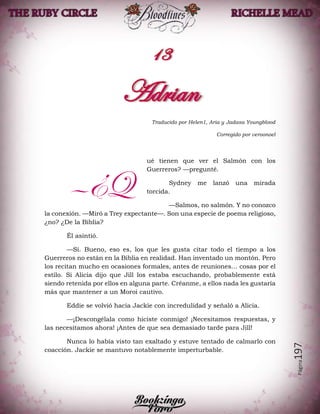 Página197
Traducido por Helen1, Aria y Jadasa Youngblood
Corregido por veroonoel
ué tienen que ver el Salmón con los
Guerreros? —pregunté.
Sydney me lanzó una mirada
torcida.
—Salmos, no salmón. Y no conozco
la conexión. —Miró a Trey expectante—. Son una especie de poema religioso,
¿no? ¿De la Biblia?
Él asintió.
—Sí. Bueno, eso es, los que les gusta citar todo el tiempo a los
Guerreros no están en la Biblia en realidad. Han inventado un montón. Pero
los recitan mucho en ocasiones formales, antes de reuniones… cosas por el
estilo. Si Alicia dijo que Jill los estaba escuchando, probablemente está
siendo retenida por ellos en alguna parte. Créanme, a ellos nada les gustaría
más que mantener a un Moroi cautivo.
Eddie se volvió hacia Jackie con incredulidad y señaló a Alicia.
—¡Descongélala como hiciste conmigo! ¡Necesitamos respuestas, y
las necesitamos ahora! ¡Antes de que sea demasiado tarde para Jill!
Nunca lo había visto tan exaltado y estuve tentado de calmarlo con
coacción. Jackie se mantuvo notablemente imperturbable.
—¿Q
 