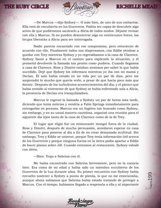 Página199
—De Marcus —dijo Sydney—. O más bien, de uno de sus contactos.
Ella está de encubierta en los Guerreros. Podría ser capaz de descubrir algo
antes de que pudiéramos sacárselo a Alicia de todos modos. Déjame revisar
con ella y Marcus. Si no pueden desenterrar algo en veinticuatro horas, las
brujas liberarán a Alicia para ser interrogada.
Nadie parecía encantado con ese compromiso, pero estuvieron de
acuerdo con ello. Finalmente todos nos dispersamos, con Eddie yéndose a
quedar con Trey mientras Sydney y yo regresábamos a la casa de Clarence.
Sydney llamó a Marcus en el camino para explicarle la situación, y él
prometió devolverle la llamada tan pronto como pudiera. Cuando llegamos
a casa de Clarence, Rose y Dimitri estaban ansiosos por saber lo que había
sucedido. Dejé que Sydney los informara mientras yo iba con mi mamá y
Declan. Él solo había estado en mi vida por un par de días, pero me
sorprendió lo mucho que quería verlo, a pesar de que hacía poco más que
dormir. Después de los turbulentos acontecimientos del día, y el pánico que
había sentido al enterarme de que Sydney se había enfrentado sola a Alicia,
la presencia de Declan era tranquilizadora.
Marcus le regresó la llamada a Sydney un par de horas más tarde,
diciendo que tenía noticias y vendría a Palm Springs inmediatamente para
entregarlas en persona. Marcus era un fugitivo tan buscado como Sydney,
sin embargo, y en su usual manera cautelosa, organizó una reunión para el
siguiente día lejos tanto de la casa de Clarence como de la de Trey.
El lugar que eligió fue un restaurante mongol fuera de la ciudad.
Rose y Dimitri, después de mucha persuasión, acordaron esperar en casa
de Clarence para ponerse al día a fin de no crear demasiada multitud. Sin
embargo, Trey y Eddie se unieron, porque Trey tenía información útil acerca
de los Guerreros y porque ninguna fuerza en la tierra podía apartar a Eddie
de hacer planes sobre Jill. Cuando entramos al restaurante, Sydney exhaló
con alivio.
—Bien. Trajo a Sabrina con él.
Me había encontrado con Sabrina brevemente, pero no la conocía
bien. Era como de mi edad y había sido un miembro encubierto de los
Guerreros de la Luz durante años. Su primer encuentro con Sydney había
envuelto sostener a Sydney a punta de pistola, lo que no me emocionaba,
aunque ahora sabíamos que Sabrina había estado tratando de proteger a
Marcus. Con el tiempo, habíamos llegado a respetarla a ella y al importante
 