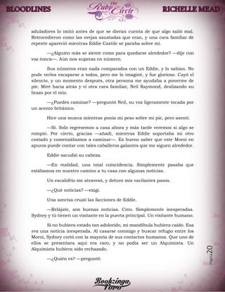 Página20
aduladores lo imitó antes de que se dieran cuenta de que algo salió mal.
Retrocedieron como las ovejas asustadas que eran, y una cara familiar de
repente apareció mientras Eddie Castile se paraba sobre mí.
—¿Alguien más se siente como para quedarse alrededor? —dije con
voz ronca—. Aún nos superas en número.
Sus números eran nada comparados con un Eddie, y lo sabían. No
pude verlos escaparse a todos, pero me lo imaginé, y fue glorioso. Cayó el
silencio, y un momento después, otra persona me ayudaba a ponerme de
pie. Miré hacia atrás y vi otra cara familiar, Neil Raymond, deslizando su
brazo por el mío.
—¿Puedes caminar? —preguntó Neil, su voz ligeramente tocada por
un acento británico.
Hice una mueca mientras ponía mi peso sobre mi pie, pero asentí.
—Sí. Solo regresemos a casa ahora y más tarde veremos si algo se
rompió. Por cierto, gracias —añadí, mientras Eddie soportaba mi otro
costado y comenzábamos a caminar—. Es bueno saber que este Moroi en
apuros puede contar con tales caballeros galantes que me siguen alrededor.
Eddie sacudió su cabeza.
—En realidad, una total coincidencia. Simplemente pasaba que
estábamos en nuestro camino a tu casa con algunas noticias.
Un escalofrío me atravesó, y detuve mis vacilantes pasos.
—¿Qué noticias? —exigí.
Una sonrisa cruzó las facciones de Eddie.
—Relájate, son buenas noticias. Creo. Simplemente inesperadas.
Sydney y tú tienen un visitante en la puerta principal. Un visitante humano.
Si no hubiera estado tan adolorido, mi mandíbula hubiera caído. Esa
era una noticia inesperada. Al casarse conmigo y buscar refugio entre los
Moroi, Sydney cortó con la mayoría de sus contactos humanos. Que uno de
ellos se presentara aquí era raro, y no podía ser un Alquimista. Un
Alquimista hubiera sido rechazado.
—¿Quién es? —pregunté.
 