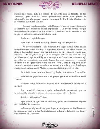 Página200
trabajo que hacía. Ella no estaba de acuerdo con la filosofía de los
Guerreros, pero aun así había permanecido entre ellos porque la
información que ella proporcionaba era muy útil a los demás. Ciertamente
yo esperaba que fuera útil hoy.
—Buenas y malas noticias —dijo Marcus, lo que no era precisamente
la apertura que habíamos estado esperando—. La buena noticia es que
estamos bastante seguros de que los Guerreros tienen a Jill. La mala noticia
es que no sabemos exactamente dónde está.
Eddie se cruzó de brazos.
—Es hora de liberar a Alicia y obtener algunas respuestas.
—No necesariamente —dijo Sabrina. Su largo cabello rubio estaba
recogido en una coleta alta hoy, y se parecía mucho a una chica normal, no
alguien haciéndose pasar por un miembro de un fanático grupo anti
vampiros—. Mi conjetura es que Alicia tampoco sabe dónde está Jill. Muy
probablemente capturó a Jill y se la entregó a los Guerreros, entonces dejó
que ellos la escondieran en algún lugar. Curioseé alrededor y encontré
informes de un “prisionero Moroi de alto perfil”, pero ni siquiera están
revelando su ubicación a miembros en nuestro propio grupo. Puede que
trabajen con alguien como Alicia, pero no confiarían mucho en ella.
La noticia no me estaba animando, y Eddie compartía mi frustración.
—Entonces, ¿qué hacemos si su propia gente no sabe dónde está?
—exigió.
—Bueno —dijo Sabrina—. Alguien sabe. Simplemente no alguien a
mi nivel.
Marcus asintió mientras tragaba un bocado de su salteado, que por
mi estimación parecía contener enteramente carne sin verduras.
Primitivo, olfateó tía Tatiana.
Oye, cállate, le dije. Ser un brillante fugitivo probablemente requiere
gran cantidad de proteínas.
—Tenemos algunas ideas para llegar a ese alguien —dijo Marcus—.
La primera es pedirle a los Alquimistas que lo hagan. Sabemos que tienen
vínculos con los Guerreros.
 