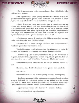 Página201
—Por lo que sabemos, están trabajando con ellos —dijo Eddie—. Lo
hicieron en el pasado.
—En algunas cosas —dijo Sydney lentamente—. Pero no en esta. No
quieren correr el riesgo de que los Moroi entren en caos. Quieren a Jill de
regreso. No se quedarían tranquilos si ella fuera una prisionera.
—Estoy de acuerdo —dijo Marcus. Sus ojos se encontraron con los
míos—. Eso, y ellos podrían intervenir simplemente porque no les gustará
que los Guerreros sobrepasen sus límites. No son nada más que bichos
raros controladores, y no les va a gustar que los Guerreros trabajaran con
una bruja para interferir con los Moroi. Por supuesto, eso significa que
alguien tiene que decirles que los Guerreros tienen a Jill.
—No tiene que ser uno de ustedes —dijo Eddie, atrapando el mensaje
tácito entre Marcus y yo—. Diablos, lo haré.
—Puede que no te crean —le dije, sonriendo ante su vehemencia—.
Puede ser que incluso no me crean a mí.
Trey había estado en silencio mientras discutían sobre el grupo del
que una vez había sido un miembro, pero ahora finalmente habló:
—También hay una buena probabilidad de que los Guerreros lo
nieguen, incluso si los Alquimistas vienen preguntando por ello. Son un
poco obsesivos con el control también. Podrían ser difíciles por rencor.
—Tienes razón —dijo Sabrina—. Es por eso que tenemos una opción
más.
Había una nota de advertencia en su voz que me puso en alerta.
—¿Cuál es?
Intercambió miradas con Marcus y luego se volvió hacia Sydney.
—Los Guerreros van a iniciar a algunos nuevos miembros la próxima
semana. Podrías ir de incógnito y luego tratar de infiltrarte en los niveles
más altos del poder para averiguar dónde está Jill. —Hablaba apresurada,
como si eso pudiera ayudar a reducir el absurdo total de la sugerencia.
—¿Quieres que me una a los Guerreros? —exclamó Sydney.
—No —dijimos Eddie y yo al unísono.
 