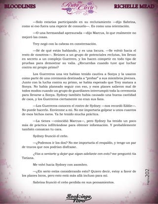 Página202
—Solo estarías participando en su reclutamiento —dijo Sabrina,
como si eso fuera una especie de consuelo—. Es como una orientación.
—O una hermandad apresurada —dijo Marcus, lo que realmente no
mejoró las cosas.
Trey negó con la cabeza en consternación.
—Sé de qué estás hablando, y es una locura. —Se volvió hacia el
resto de nosotros—. Reúnen a un grupo de potenciales reclutas, los llevan
en secreto a un complejo Guerrero, y los hacen competir en todo tipo de
pruebas para demostrar su valía. ¿Recuerdas cuando tuve que luchar
contra mi propio primo?
Los Guerreros una vez habían tenido cautiva a Sonya y la usaron
como parte de una ceremonia destinada a “probar” a sus miembros jóvenes.
Junto con la lucha contra su primo, se había esperado que Trey matara a
Sonya. No había planeado seguir con eso, y esos planes salieron mal de
todos modos cuando un grupo de guardianes interrumpió toda la ceremonia
para llevarse a Sonya. Sydney también había causado una buena cantidad
de caos, y los Guerreros ciertamente no eran sus fans.
—Los Guerreros conocen el rostro de Sydney —nos recordó Eddie—.
No puede hacerlo. Envíenme a mí. No me importaría golpear a unos cuantos
de esos bichos raros. Ya he tenido mucha práctica.
—La tienes —coincidió Marcus—, pero Sydney ha tenido un poco
más de práctica infiltrándose para obtener información. Y probablemente
también conozcan tu cara.
Sydney frunció el ceño.
—¿Podemos ir los dos? No me importaría el respaldo, y tengo un par
de trucos que nos podrían disfrazar.
¿Vas a sentarte y dejar que sigan adelante con esto? me preguntó tía
Tatiana.
Me volví hacia Sydney con asombro.
—¿En serio estás considerando esto? Quiero decir, estoy a favor de
los planes locos, pero esto está más allá incluso para mí.
Sabrina frunció el ceño perdida en sus pensamientos.
 