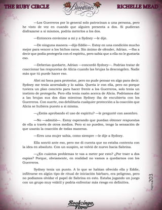 Página203
—Los Guerreros por lo general solo patrocinan a una persona, pero
he visto de vez en cuando que alguien presenta a dos. Si pudieran
disfrazarse a sí mismos, podría meterlos a los dos.
—Entonces envíenme a mí y a Sydney —le dije.
—De ninguna manera —dijo Eddie—. Estoy en una condición mucho
mejor para vencer a los bichos raros. Sin ánimo de ofender, Adrian. —Iba a
decir que podía protegerla con el espíritu, pero sabía que a ella no le gustaría
eso.
—Deberías quedarte, Adrian —concordó Sydney—. Podrías tratar de
coaccionar las respuestas de Alicia cuando las brujas la descongelen. Nadie
más que tú puede hacer eso.
Abrí mi boca para protestar, pero no pude pensar en algo para decir.
Sydney me tenía acorralado y lo sabía. Quería ir con ella, pero no porque
tuviera un plan concreto para hacer frente a los Guerreros, solo tenía un
instinto de protegerla. Pero ella tenía razón acerca de Alicia. Podríamos dar
a las brujas sus dos días mientras Sydney iba de encubierta con los
Guerreros. Con suerte, eso debilitaría cualquier protección a la coacción que
Alicia se hubiera puesto a sí misma.
—¿Estás aprobando el uso de espíritu? —le pregunté con asombro.
—No —admitió—. Estoy esperando que puedan obtener respuestas
de ella a través de otros medios. Pero si no pueden, tengo la sensación de
que usarás la coacción de todas maneras.
—Eres una mujer sabia, como siempre —le dije a Sydney.
Ella sonrió ante eso, pero me di cuenta que no estaba contenta con
la idea en absoluto. Con un suspiro, se volvió de nuevo hacia Sabrina.
—¿En cuántos problemas te vas a meter por esto? ¿Por traer a dos
espías? Porque, obviamente, en realidad no vamos a quedarnos con los
Guerreros.
Sydney tenía un punto. A lo que se habían ofrecido ella y Eddie,
infiltrarse en algún tipo de ritual de iniciación bárbaro, era peligroso, pero
no podíamos olvidar el papel de Sabrina en esto. Estaba jugando un juego
con un grupo muy volátil y podría enfrentar más riesgo en definitiva.
 