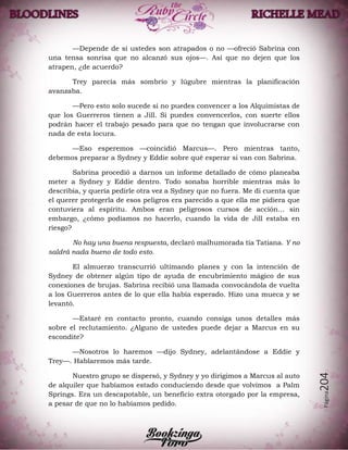 Página204
—Depende de si ustedes son atrapados o no —ofreció Sabrina con
una tensa sonrisa que no alcanzó sus ojos—. Así que no dejen que los
atrapen, ¿de acuerdo?
Trey parecía más sombrío y lúgubre mientras la planificación
avanzaba.
—Pero esto solo sucede si no puedes convencer a los Alquimistas de
que los Guerreros tienen a Jill. Si puedes convencerlos, con suerte ellos
podrán hacer el trabajo pesado para que no tengan que involucrarse con
nada de esta locura.
—Eso esperemos —coincidió Marcus—. Pero mientras tanto,
debemos preparar a Sydney y Eddie sobre qué esperar si van con Sabrina.
Sabrina procedió a darnos un informe detallado de cómo planeaba
meter a Sydney y Eddie dentro. Todo sonaba horrible mientras más lo
describía, y quería pedirle otra vez a Sydney que no fuera. Me di cuenta que
el querer protegerla de esos peligros era parecido a que ella me pidiera que
contuviera al espíritu. Ambos eran peligrosos cursos de acción… sin
embargo, ¿cómo podíamos no hacerlo, cuando la vida de Jill estaba en
riesgo?
No hay una buena respuesta, declaró malhumorada tía Tatiana. Y no
saldrá nada bueno de todo esto.
El almuerzo transcurrió ultimando planes y con la intención de
Sydney de obtener algún tipo de ayuda de encubrimiento mágico de sus
conexiones de brujas. Sabrina recibió una llamada convocándola de vuelta
a los Guerreros antes de lo que ella había esperado. Hizo una mueca y se
levantó.
—Estaré en contacto pronto, cuando consiga unos detalles más
sobre el reclutamiento. ¿Alguno de ustedes puede dejar a Marcus en su
escondite?
—Nosotros lo haremos —dijo Sydney, adelantándose a Eddie y
Trey—. Hablaremos más tarde.
Nuestro grupo se dispersó, y Sydney y yo dirigimos a Marcus al auto
de alquiler que habíamos estado conduciendo desde que volvimos a Palm
Springs. Era un descapotable, un beneficio extra otorgado por la empresa,
a pesar de que no lo habíamos pedido.
 