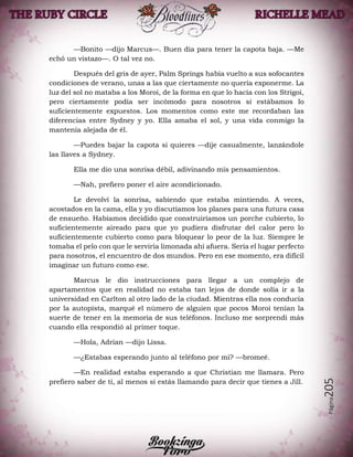 Página205
—Bonito —dijo Marcus—. Buen día para tener la capota baja. —Me
echó un vistazo—. O tal vez no.
Después del gris de ayer, Palm Springs había vuelto a sus sofocantes
condiciones de verano, unas a las que ciertamente no quería exponerme. La
luz del sol no mataba a los Moroi, de la forma en que lo hacía con los Strigoi,
pero ciertamente podía ser incómodo para nosotros si estábamos lo
suficientemente expuestos. Los momentos como este me recordaban las
diferencias entre Sydney y yo. Ella amaba el sol, y una vida conmigo la
mantenía alejada de él.
—Puedes bajar la capota si quieres —dije casualmente, lanzándole
las llaves a Sydney.
Ella me dio una sonrisa débil, adivinando mis pensamientos.
—Nah, prefiero poner el aire acondicionado.
Le devolví la sonrisa, sabiendo que estaba mintiendo. A veces,
acostados en la cama, ella y yo discutíamos los planes para una futura casa
de ensueño. Habíamos decidido que construiríamos un porche cubierto, lo
suficientemente aireado para que yo pudiera disfrutar del calor pero lo
suficientemente cubierto como para bloquear lo peor de la luz. Siempre le
tomaba el pelo con que le serviría limonada ahí afuera. Sería el lugar perfecto
para nosotros, el encuentro de dos mundos. Pero en ese momento, era difícil
imaginar un futuro como ese.
Marcus le dio instrucciones para llegar a un complejo de
apartamentos que en realidad no estaba tan lejos de donde solía ir a la
universidad en Carlton al otro lado de la ciudad. Mientras ella nos conducía
por la autopista, marqué el número de alguien que pocos Moroi tenían la
suerte de tener en la memoria de sus teléfonos. Incluso me sorprendí más
cuando ella respondió al primer toque.
—Hola, Adrian —dijo Lissa.
—¿Estabas esperando junto al teléfono por mí? —bromeé.
—En realidad estaba esperando a que Christian me llamara. Pero
prefiero saber de ti, al menos si estás llamando para decir que tienes a Jill.
 