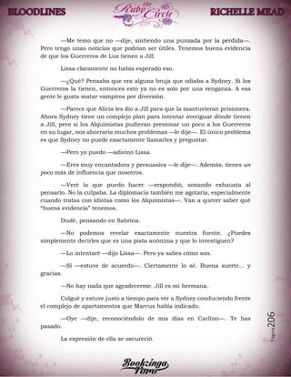 Página206
—Me temo que no —dije, sintiendo una punzada por la pérdida—.
Pero tengo unas noticias que podrían ser útiles. Tenemos buena evidencia
de que los Guerreros de Luz tienen a Jill.
Lissa claramente no había esperado eso.
—¿Qué? Pensaba que era alguna bruja que odiaba a Sydney. Si los
Guerreros la tienen, entonces esto ya no es solo por una venganza. A esa
gente le gusta matar vampiros por diversión.
—Parece que Alicia les dio a Jill para que la mantuvieran prisionera.
Ahora Sydney tiene un complejo plan para intentar averiguar dónde tienen
a Jill, pero si los Alquimistas pudieran presionar un poco a los Guerreros
en su lugar, nos ahorraría muchos problemas —le dije—. El único problema
es que Sydney no puede exactamente llamarles y preguntar.
—Pero yo puedo —adivinó Lissa.
—Eres muy encantadora y persuasiva —le dije—. Además, tienes un
poco más de influencia que nosotros.
—Veré lo que puedo hacer —respondió, sonando exhausta al
pensarlo. No la culpaba. La diplomacia también me agotaría, especialmente
cuando tratas con idiotas como los Alquimistas—. Van a querer saber qué
“buena evidencia” tenemos.
Dudé, pensando en Sabrina.
—No podemos revelar exactamente nuestra fuente. ¿Puedes
simplemente decirles que es una pista anónima y que lo investiguen?
—Lo intentaré —dijo Lissa—. Pero ya sabes cómo son.
—Sí —estuve de acuerdo—. Ciertamente lo sé. Buena suerte… y
gracias.
—No hay nada que agradecerme. Jill es mi hermana.
Colgué y estuve justo a tiempo para ver a Sydney conduciendo frente
el complejo de apartamentos que Marcus había indicado.
—Oye —dije, reconociéndolo de mis días en Carlton—. Te has
pasado.
La expresión de ella se oscureció.
 