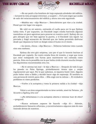 Página207
—No me perdí a los hombres de traje espiando alrededor del edificio.
—Levantó la vista al espejo retrovisor, y suspiró—. O el auto negro que acaba
de salir del estacionamiento del edificio y ahora nos está siguiendo.
—Maldita sea —dijo Marcus—. Descubrieron que vine a la ciudad.
Pensé que ese lugar era seguro.
Me volví en mi asiento, estirando el cuello para ver lo que Sydney
había visto. Y por supuesto, un Escalade negro estaba haciendo algunas
maniobras un poco agresivas para ponerse en nuestro carril. Sydney dio un
giro abrupto que me hizo agarrar la puerta, y el Escalade nos siguió. La
preciada y frágil sensación de libertad que me había permitido disfrutar
desde que dejamos la Corte se disipó como el humo en el viento.
—Lo siento, chicos —dijo Marcus—. Debieron haberme visto cuando
vine esta mañana.
Sydney dio otro giro sorpresa, uno por el que le tocaron bocinas al
Escalade por copiarlo. Su rostro estaba lleno de tensión, y supe que tenía
que estar trabajando con fuerza para mantenerse tan calmada como
parecía. Esta era la pesadilla con la que había vivido durante mucho tiempo:
los Alquimistas encontrándola otra vez.
—No te sientas tan mal —le dijo a Marcus—. Después de todo lo que
ha pasado en Palm Springs, probablemente tienen ojos y orejas
regularmente por aquí. Por lo que sabemos, ni siquiera fuiste visto. Alguien
pudo haber visto a Eddie y decidió hacer algo de espionaje. Él también es
una persona de interés para ellos. —Ella negó con la cabeza—. El verdadero
problema es cómo perderlos.
—Vuelve a la autopista y toma la primera salida a la ciudad —dijo
Marcus.
Volver a un área congestionada no tiene sentido, siseó tía Tatiana. ¡Se
llevarán a Sydney otra vez!
—¿No deberíamos ir a la autopista abierta e intentar huir de ellos?
—pregunté.
—Nunca seríamos capaces de hacerlo —dijo él—. Además,
probablemente llamaron refuerzos, y encontraríamos a algunos más de esos
viniendo detrás de nosotros.
 