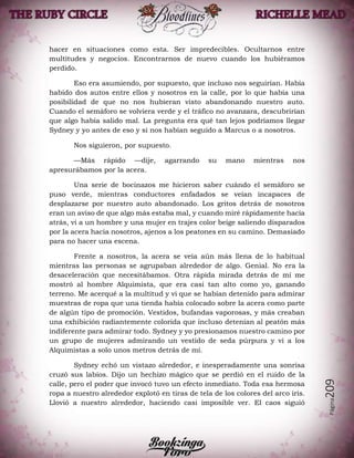 Página209
hacer en situaciones como esta. Ser impredecibles. Ocultarnos entre
multitudes y negocios. Encontrarnos de nuevo cuando los hubiéramos
perdido.
Eso era asumiendo, por supuesto, que incluso nos seguirían. Había
habido dos autos entre ellos y nosotros en la calle, por lo que había una
posibilidad de que no nos hubieran visto abandonando nuestro auto.
Cuando el semáforo se volviera verde y el tráfico no avanzara, descubrirían
que algo había salido mal. La pregunta era qué tan lejos podríamos llegar
Sydney y yo antes de eso y si nos habían seguido a Marcus o a nosotros.
Nos siguieron, por supuesto.
—Más rápido —dije, agarrando su mano mientras nos
apresurábamos por la acera.
Una serie de bocinazos me hicieron saber cuándo el semáforo se
puso verde, mientras conductores enfadados se veían incapaces de
desplazarse por nuestro auto abandonado. Los gritos detrás de nosotros
eran un aviso de que algo más estaba mal, y cuando miré rápidamente hacia
atrás, vi a un hombre y una mujer en trajes color beige saliendo disparados
por la acera hacia nosotros, ajenos a los peatones en su camino. Demasiado
para no hacer una escena.
Frente a nosotros, la acera se veía aún más llena de lo habitual
mientras las personas se agrupaban alrededor de algo. Genial. No era la
desaceleración que necesitábamos. Otra rápida mirada detrás de mí me
mostró al hombre Alquimista, que era casi tan alto como yo, ganando
terreno. Me acerqué a la multitud y vi que se habían detenido para admirar
muestras de ropa que una tienda había colocado sobre la acera como parte
de algún tipo de promoción. Vestidos, bufandas vaporosas, y más creaban
una exhibición radiantemente colorida que incluso detenían al peatón más
indiferente para admirar todo. Sydney y yo presionamos nuestro camino por
un grupo de mujeres admirando un vestido de seda púrpura y vi a los
Alquimistas a solo unos metros detrás de mí.
Sydney echó un vistazo alrededor, e inesperadamente una sonrisa
cruzó sus labios. Dijo un hechizo mágico que se perdió en el ruido de la
calle, pero el poder que invocó tuvo un efecto inmediato. Toda esa hermosa
ropa a nuestro alrededor explotó en tiras de tela de los colores del arco iris.
Llovió a nuestro alrededor, haciendo casi imposible ver. El caos siguió
 