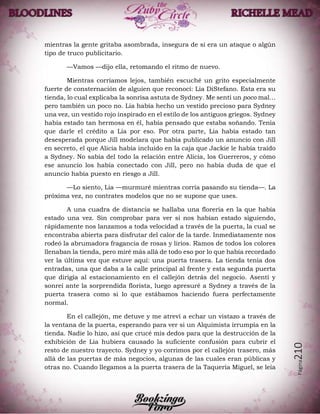 Página210
mientras la gente gritaba asombrada, insegura de si era un ataque o algún
tipo de truco publicitario.
—Vamos —dijo ella, retomando el ritmo de nuevo.
Mientras corríamos lejos, también escuché un grito especialmente
fuerte de consternación de alguien que reconocí: Lia DiStefano. Esta era su
tienda, lo cual explicaba la sonrisa astuta de Sydney. Me sentí un poco mal…
pero también un poco no. Lia había hecho un vestido precioso para Sydney
una vez, un vestido rojo inspirado en el estilo de los antiguos griegos. Sydney
había estado tan hermosa en él, había pensado que estaba soñando. Tenía
que darle el crédito a Lia por eso. Por otra parte, Lia había estado tan
desesperada porque Jill modelara que había publicado un anuncio con Jill
en secreto, el que Alicia había incluido en la caja que Jackie le había traído
a Sydney. No sabía del todo la relación entre Alicia, los Guerreros, y cómo
ese anuncio los había conectado con Jill, pero no había duda de que el
anuncio había puesto en riesgo a Jill.
—Lo siento, Lia —murmuré mientras corría pasando su tienda—. La
próxima vez, no contrates modelos que no se supone que uses.
A una cuadra de distancia se hallaba una florería en la que había
estado una vez. Sin comprobar para ver si nos habían estado siguiendo,
rápidamente nos lanzamos a toda velocidad a través de la puerta, la cual se
encontraba abierta para disfrutar del calor de la tarde. Inmediatamente nos
rodeó la abrumadora fragancia de rosas y lirios. Ramos de todos los colores
llenaban la tienda, pero miré más allá de todo eso por lo que había recordado
ver la última vez que estuve aquí: una puerta trasera. La tienda tenía dos
entradas, una que daba a la calle principal al frente y esta segunda puerta
que dirigía al estacionamiento en el callejón detrás del negocio. Asentí y
sonreí ante la sorprendida florista, luego apresuré a Sydney a través de la
puerta trasera como si lo que estábamos haciendo fuera perfectamente
normal.
En el callejón, me detuve y me atreví a echar un vistazo a través de
la ventana de la puerta, esperando para ver si un Alquimista irrumpía en la
tienda. Nadie lo hizo, así que crucé mis dedos para que la destrucción de la
exhibición de Lia hubiera causado la suficiente confusión para cubrir el
resto de nuestro trayecto. Sydney y yo corrimos por el callejón trasero, más
allá de las puertas de más negocios, algunas de las cuales eran públicas y
otras no. Cuando llegamos a la puerta trasera de la Taquería Miguel, se leía
 
