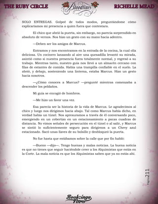 Página211
SOLO ENTREGAS. Golpeé de todos modos, preguntándome cómo
explicaríamos mi presencia a quien fuera que contestara.
El chico que abrió la puerta, sin embargo, no parecía sorprendido en
absoluto de vernos. Nos hizo un gesto con su mano hacia adentro.
—Deben ser los amigos de Marcus.
Entramos y nos encontramos en la entrada de la cocina, la cual olía
deliciosa. Un cocinero lanzando al aire una quesadilla levantó su mirada,
asintió como si nuestra presencia fuera totalmente normal, y regresó a su
trabajo. Mientras tanto, nuestro guía nos llevó a un almacén cercano con
filas de estantes de comida. Había una trampilla confiable en el suelo. La
abrió, y debajo, sosteniendo una linterna, estaba Marcus. Hizo un gesto
hacia nosotros.
—¿Cómo conoces a Marcus? —pregunté mientras comenzaba a
descender los peldaños.
Mi guía se encogió de hombros.
—Me hizo un favor una vez.
Esa parecía ser la historia de la vida de Marcus. Le agradecimos al
chico y luego nos dirigimos hacia abajo. Tal como Marcus había dicho, en
verdad había un túnel. Nos apresuramos a través de él conversando poco,
emergiendo en un cobertizo en un estacionamiento a pocas cuadras de
distancia. No vimos señales de persecución en el túnel o al salir, y Marcus
se sintió lo suficientemente seguro para dirigirnos a un Chevy azul
estacionado. Sacó unas llaves de su bolsillo y desbloqueó la puerta.
No fue hasta que estábamos sobre la calle que por fin habló:
—Bueno —dijo—. Tengo buenas y malas noticias. La buena noticia
es que no tienes que seguir haciéndole creer a los Alquimistas que estás en
la Corte. La mala noticia es que los Alquimistas saben que ya no estás ahí.
 