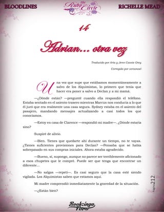 Página212
Traducido por Aria y Jenn Cassie Grey
Corregido por veroonoel
na vez que supe que estábamos momentáneamente a
salvo de los Alquimistas, lo primero que tenía que
hacer era poner a salvo a Declan y a mi mamá.
—¿Dónde están? —pregunté cuando ella respondió el teléfono.
Estaba sentado en el asiento trasero mientras Marcus nos conducía a lo que
él juró que era realmente una casa segura. Sydney estaba en el asiento del
pasajero, mandando mensajes actualizando a casi todos los que
conocíamos.
—Estoy en casa de Clarence —respondió mi madre—. ¿Dónde estaría
sino?
Suspiré de alivio.
—Bien. Tienes que quedarte ahí durante un tiempo, no te vayas.
¿Tienes suficientes provisiones para Declan? —Pensaba que se había
sobrepasado en sus compras iniciales. Ahora estaba agradecido.
—Bueno, sí, supongo, aunque no parece ser terriblemente aficionado
a esos chupetes que le compré. Puede ser que tenga que encontrar un
diferente…
—No salgas —repetí—. Es casi seguro que la casa esté siendo
vigilada. Los Alquimistas saben que estamos aquí.
Mi madre comprendió inmediatamente la gravedad de la situación.
—¿Están bien?
U
 