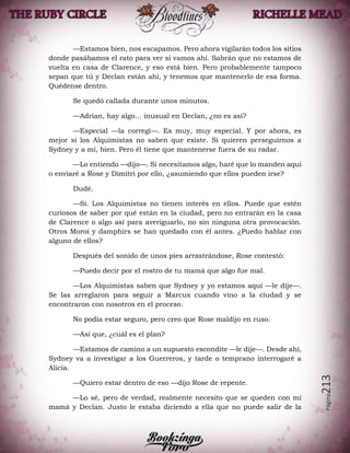 Página213
—Estamos bien, nos escapamos. Pero ahora vigilarán todos los sitios
donde pasábamos el rato para ver si vamos ahí. Sabrán que no estamos de
vuelta en casa de Clarence, y eso está bien. Pero probablemente tampoco
sepan que tú y Declan están ahí, y tenemos que mantenerlo de esa forma.
Quédense dentro.
Se quedó callada durante unos minutos.
—Adrian, hay algo… inusual en Declan, ¿no es así?
—Especial —la corregí—. Es muy, muy especial. Y por ahora, es
mejor si los Alquimistas no saben que existe. Si quieren perseguirnos a
Sydney y a mí, bien. Pero él tiene que mantenerse fuera de su radar.
—Lo entiendo —dijo—. Si necesitamos algo, haré que lo manden aquí
o enviaré a Rose y Dimitri por ello, ¿asumiendo que ellos pueden irse?
Dudé.
—Sí. Los Alquimistas no tienen interés en ellos. Puede que estén
curiosos de saber por qué están en la ciudad, pero no entrarán en la casa
de Clarence o algo así para averiguarlo, no sin ninguna otra provocación.
Otros Moroi y damphirs se han quedado con él antes. ¿Puedo hablar con
alguno de ellos?
Después del sonido de unos pies arrastrándose, Rose contestó:
—Puedo decir por el rostro de tu mamá que algo fue mal.
—Los Alquimistas saben que Sydney y yo estamos aquí —le dije—.
Se las arreglaron para seguir a Marcus cuando vino a la ciudad y se
encontraron con nosotros en el proceso.
No podía estar seguro, pero creo que Rose maldijo en ruso.
—Así que, ¿cuál es el plan?
—Estamos de camino a un supuesto escondite —le dije—. Desde ahí,
Sydney va a investigar a los Guerreros, y tarde o temprano interrogaré a
Alicia.
—Quiero estar dentro de eso —dijo Rose de repente.
—Lo sé, pero de verdad, realmente necesito que se queden con mi
mamá y Declan. Justo le estaba diciendo a ella que no puede salir de la
 