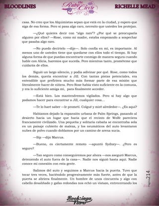 Página214
casa. No creo que los Alquimistas sepan que está en la ciudad, y espero que
siga de esa forma. Pero si pasa algo raro, necesito que ustedes los protejan.
—¿Qué quieres decir con “algo raro”? ¿Por qué se preocuparía
alguien por ellos? —Rose, como mi madre, estaba empezando a sospechar
que pasaba algo raro.
—No puedo decírtelo —dije—. Solo confía en mí, es importante. Al
menos uno de ustedes tiene que quedarse con ellos todo el tiempo. Si hay
alguna forma de que puedas encontrarte conmigo de manera segura cuando
hable con Alicia, haremos que suceda. Pero mientras tanto, prométeme que
cuidarás de ellos.
Siguió un largo silencio, y podía adivinar por qué. Rose, como todos
los demás, quería encontrar a Jill. Con tantas pistas potenciales, era
entendible que prefiriera mucho más formar parte de esa misión que
literalmente hacer de niñera. Pero Rose había visto suficiente en la comuna,
y era lo suficiente amiga mí, para finalmente acceder.
—Está bien. Los mantendremos vigilados. Pero si hay algo que
podamos hacer para encontrar a Jill, cualquier cosa…
—Te lo haré saber —le prometí. Colgué y miré alrededor—. ¿Es aquí?
Habíamos dejado la expansión urbana de Palm Springs, pasando al
desierto hacia un lugar que hacía que el recinto de Wolfe pareciera
francamente civilizado. Una pequeña y solitaria cabaña se encontraba sola
en un paisaje cubierto de maleza, y los neumáticos del auto levantaron
nubes de polvo cuando doblamos por un camino de arena sucia.
—Síp —dijo Marcus.
—Bueno, es ciertamente remoto —apuntó Sydney—. ¿Pero es
seguro?
—Tan seguro como conseguiremos por ahora —nos aseguró Marcus,
deteniendo el auto fuera de la casa—. Nadie nos siguió hasta aquí. Nadie
conoce mi conexión con esta gente.
Salimos del auto y seguimos a Marcus hacia la puerta. Tuvo que
tocar tres veces, haciéndolo progresivamente más fuerte, antes de que la
puerta se abriera finalmente. Un hombre de unos cincuenta y algo con
cabello desaliñado y gafas redondas nos echó un vistazo, entrecerrando los
 