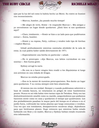 Página215
ojos por la luz del sol como lo habría hecho un Moroi. Su rostro se iluminó
con reconocimiento.
—Marcus, hombre, ¡ha pasado mucho tiempo!
—Me alegro de verte, Howie —le respondió Marcus—. Mis amigos y
yo necesitamos un lugar donde quedarnos. ¿Está bien si nos quedamos
aquí?
—Claro, totalmente. —Howie se hizo a un lado para que pudiéramos
entrar—. Entra, hombre.
—Howie y su esposa, Patty, cultivan y venden todo tipo de hierbas
—explicó Marcus.
Inhalé profundamente mientras caminaba alrededor de la sala de
estar, la cual podría haber salido directamente de 1971.
—Especialmente una hierba en particular —añadí.
—No te preocupes —dijo Marcus, sus labios curvándose en una
sonrisa—. Son buena gente.
Sydney arrugó la nariz.
—No nos va a hacer ningún bien evadir a los Alquimistas si luego
nos arrestan en una redada de drogas.
Marcus no estaba preocupado.
—Esa es la menor de nuestras preocupaciones. Nos darán un lugar
para quedarnos. Y su cocina siempre está bien abastecida.
Al menos eso era verdad. Siempre y cuando pudiéramos sobrevivir a
base de comida basura, no estaríamos en peligro de estar hambrientos
pronto. Nunca en mi vida había visto tantas cajas de Twinkies. Patty era tan
deslumbrantemente amable como su marido, asegurándonos que podíamos
hacernos sentir como en casa y quedarnos el tiempo que quisiéramos. Los
dos probablemente pasaban la mayor parte del tiempo en el sótano o en el
jardín fuera, cultivando las varias plantas que luego consumían o vendían.
Una vez que nos instalamos, desaparecieron escaleras abajo, dejándonos
para que hiciéramos planes. Supe entonces que mientras había estado
hablando con Rose y mi madre, Marcus y Sydney habían estado reuniendo
otra información.
 