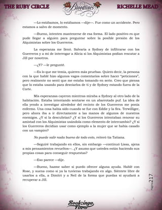 Página217
—Lo estábamos, lo estábamos —dije—. Fue como un accidente. Pero
estamos a salvo de momento.
—Bueno, intenten mantenerse de esa forma. El lado positivo es que
pude llegar a alguien para preguntar sobre la posible presión de los
Alquimistas sobre los Guerreros.
La esperanza me llenó. Salvaría a Sydney de infiltrarse con los
Guerreros y a mí de interrogar a Alicia si los Alquimistas podían rescatar a
Jill por nosotros.
—¿Y? —le pregunté.
—Es lo que me temía, quieren más pruebas. Quiero decir, la persona
con la que hablé hizo algunos vagos comentarios sobre hacer “peticiones”,
pero realmente no sentí que me estaba tomando en serio. Creo que piensa
que lo estaba usando para desviarlos de ti y de Sydney estando fuera de la
Corte.
Mis esperanzas cayeron mientras miraba a Sydney al otro lado de la
habitación. Estaba intentando sentarse en un abarrotado puf. La idea de
ella yendo a investigar alrededor del recinto de los Guerreros me ponía
enfermo. Una cosa había sido cuando se fue con Eddie y la Sra. Terwilliger,
pero ahora iba a ir directamente a las manos de algunos de nuestros
enemigos. ¿Y si la descubrían? ¿Y si los Guerreros intentaban renovar su
amistad con los Alquimistas usándola como elemento de intercambio? ¿Y si
los Guerreros decidían usar como ejemplo a la mujer que se había casado
con un vampiro?
No puede salir nada bueno de todo esto, reiteró tía Tatiana.
—Seguiré trabajando en ellos, sin embargo —continuó Lissa, ajena
a mis pensamientos revueltos—. ¿Y asumo que ustedes están haciendo sus
propias cosas para conseguir respuestas?
—Eso parece —dije.
—Bueno, hazme saber si puedo ofrecer alguna ayuda. Hablé con
Rose, y suena como si ya la tuvieras trabajando en algo. Siéntete libre de
usarlos a ella, a Dimitri y a Neil de la forma que puedas si ayudará a
recuperar a Jill.
 