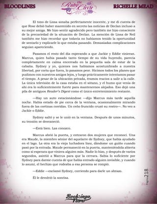 Página218
El tono de Lissa sonaba perfectamente inocente, y me di cuenta de
que Rose debió haber mantenido en secreto las noticias de Declan incluso a
su mejor amiga. Me hizo sentir agradecido pero también me hizo consciente
de la precariedad de la situación de Declan. La mención de Lissa de Neil
también me hizo recordar que todavía no habíamos tenido la oportunidad
de sentarlo y explicarle lo que estaba pasando. Demasiadas complicaciones
seguían apareciendo.
Pasamos el resto del día esperando a que Jackie y Eddie vinieran.
Marcus, quien había pasado tanto tiempo de su vida huyendo, parecía
completamente en calma encerrado en la pequeña sala de estar de la
cabaña. Sydney y yo, quienes nos habíamos acostumbrado a nuestra
libertad, por corta que fuera, lo pasamos peor. Hicimos todos los planes que
pudimos con nuestros amigos lejos, y luego prácticamente intentamos pasar
el tiempo. A pesar de la ubicación privada, éramos reacios a salir a la calle.
La única televisión de la casa estaba en el sótano, y el humo que venía de
ahí era lo suficientemente fuerte para mantenernos alejados. Eso dejó una
pila de antiguos Reader’s Digest como el único entretenimiento restante.
—Hay un auto estacionándose —dijo Marcus más tarde aquella
noche. Había estado de pie cerca de la ventana, ocasionalmente mirando
fuera de las cortinas corridas. Un ceño fruncido cruzó su rostro—. No veo a
Jackie o Eddie.
Sydney saltó y se le unió en la ventana. Después de unos minutos,
su tensión se desvaneció.
—Está bien. Las conozco.
Marcus abrió la puerta, y entraron dos mujeres que reconocí. Una
era Maude, la miembro sénior del aquelarre de Sydney, que había ayudado
en el lago. La otra era la vieja luchadora Inez, dándome un guiño cuando
pasó por la entrada. Maude permaneció en la puerta, manteniéndola abierta
como si esperara que viniera alguien más. Nadie lo hizo, y después de varios
segundos, asintió a Marcus para que la cerrara. Sabía lo suficiente por
Sydney para darme cuenta de que había entrado alguien invisible, y cuando
lo asumí, el hechizo que rodeaba a esa persona se rompió.
—Eddie —exclamó Sydney, corriendo para darle un abrazo.
Él le devolvió la sonrisa.
 