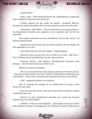 Página219
—¿Están bien?
—Bien —dije—. Solo abasteciéndonos de carbohidratos y esperando
a que empiece la siguiente fase de locura.
—¿Están seguros de que nadie los siguió? —preguntó Marcus,
tirando las cortinas alrededor de la ventana delantera para cerrarlas más.
—Afirmativo —dijo Eddie—. Nos encontramos en un lugar público, y
los Alquimistas enviados para vigilarme nunca supieron que me fui con
estas dos.
Inez estaba valorando nuestros alrededores con un ojo crítico y no
parecía impresionada.
—Jaclyn nos envió ya que ella no pudo escaparse de tus amigos. Se
han apostado en su casa.
—Los Alquimistas no son mis amigos —replicó Sydney.
—Bueno, lo que sea que son, son un dolor en el culo —dijo Inez—.
Pero le dijimos que te ayudaríamos, así que aquí estamos.
—Gracias, señora —dijo Sydney, adorablemente educada como
siempre—. Sé el inconveniente que debe de ser.
Maude le sonrió con bondad.
—No es tan inconveniente como algunas personas te harían pensar.
—Dejó dos grandes bolsas con asas, llenas de ingredientes misteriosos que
sobresalían—. Ahora bien. Entiendo que tenemos que hacerte más fuerte.
—¿Sí? —preguntó Sydney con sorpresa.
Inez se remangó las mangas de su vestido lleno de rosas y miró
dentro de una bolsa.
—Eso es lo que dice Jaclyn. Dice que te vas a meter en peleas o algún
sinsentido como ese.
—Bueno, sí, pero simplemente pensaba que usaría las técnicas
evasivas que me enseñó Wolfe.
—¿Wolfe? —bufó Inez con disgusto—. ¿Ese hippie con el que Jaclyn
está saliendo? Créeme, la inteligencia y las “técnicas evasivas” están bien si
 