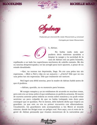 Página22
Traducido por âmenoire90, Lizzie Wasserstein y veroonoel
Corregido por Lizzie Wasserstein
h, Adrian.
No había nada más que
pudiera decir mientras ayudaba a
limpiar la sangre y la suciedad de la
cara de Adrian con un paño húmedo,
cepillando a un lado los caprichosos mechones de cabello castaño. Me dio
su sonrisa despreocupada y se las arregló para lucir apuesto, a pesar de su
estado desaliñado.
—Oye, no suenes tan deprimida, Sage. No era una pelea tan sin
esperanza. —Miró a Neil y dijo en un susurro—: ¿Cierto? Dile que no era
una pelea tan sin esperanza. Dile que realmente me sostuve.
Neil logró una débil sonrisa, pero la madre de Adrian habló antes de
que él pudiera.
—Adrian, querido, no es momento para bromas.
Mi suegra vampira y yo no estábamos de acuerdo en muchas cosas,
pero este era un tema sobre el que estábamos en perfecta armonía. El manto
de nuestra anterior pelea todavía se cernía sobre nosotros y no pude evitar
sentirme un poco culpable de que no había trabajado más duro para
conseguir que se quedara. Por lo menos, debí haberle dicho que trajera un
guardián, ya que este no era su primer encuentro con alborotadores.
Usualmente, los guardianes solo acompañaban a los Moroi al mundo
exterior, donde los Strigoi eran un peligro real. Pero aquí, con el resto de la
gente de Adrian pensando que éramos monstruos de la naturaleza por
—O
 