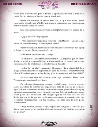 Página220
eso es todo lo que tienes, pero si te dan la oportunidad de ser la más mala
y más fuerte, siempre sé la más mala y más fuerte.
Había un número de cosas mal con lo que ella había dicho,
empezando por referirse a Wolfe, quien poseía más armas que nadie a quien
había conocido, como un hippie.
Inez tomó cuidadosamente una cantimplora de aspecto inocuo de la
bolsa.
—¿Qué es eso? —le pregunté.
—Una poción muy especial y compleja —dijo Maude—. Una en la que
varias de nosotras trabajó la mayor parte del día.
Mientras hablaba, tomé nota de los círculos oscuros bajo sus ojos y
la fatiga en su voz. Sydney también lo vio.
—No tenían que hacer eso… —dijo.
—Lo hicimos —dijo Maude simplemente—. Limpiar lo que ha hecho
Alicia es nuestra responsabilidad, y si eso conlleva prepararte para estos
extraños actos de brutalidad, te ayudaremos a hacerlo.
—¿Qué hay en ella? —pregunté. El alcance y la arbitrariedad de la
magia humana todavía era algo increíble para mí. Además, concentrarme en
ello me distraía de pensar sobre Sydney y los “extraños actos de brutalidad”.
—Estás más feliz sin saberlo —me dijo Maude—. Ahora bien.
Tenemos que terminar el hechizo…
Escuchamos el sonido de una puerta abriéndose. Un momento más
tarde, la cortina de cuentas que separaba la sala de estar de la cocina se
agitó y Howie la atravesó. Pareció sorprendido de ver gente adicional aquí y
parpadeó unas cuantas veces, como si estuviera determinando que éramos
reales y no una alucinación. Me imaginé que en su vida, esa era una
distinción que tenía que ser hecha constantemente. Y, considerando mis
crecientes interacciones con tía Tatiana, era algo con lo que podía
relacionarme.
—Oye, hombre, Marcus —dijo, empujando sus gafas—. No sabía que
ibas a traer a más gente, hombre. Estamos buscando los Doritos. ¿Has visto
los Doritos?
 
