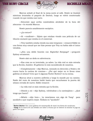 Página221
Marcus señaló al final de la mesa junto al sofá. Howie se iluminó
mientras levantaba el paquete de Doritos, luego se volvió consternado
cuando vio que estaba casi vacío.
—Estuviste aquí arriba comiéndolos alrededor de la hora del
almuerzo —le recordó Marcus.
Howie parecía amablemente escéptico.
—¿Lo estuve?
—Sí —confirmé—. Dijiste que estabas viendo una película de un
tiburón mutante que estaba en el comercial.
—Trey también estaba viendo esa más temprano —remarcó Eddie en
una forma muy casual que me hizo pensar que Trey no había sido el único
viéndola.
—¿Era una doble función con Raptorbot Rampage? —preguntó
Sydney secamente.
Howie alzó un dedo en advertencia.
—Esa cosa no es inventada, ya sabes. La vida real es más extraña
que la ficción, hombre. El gobierno lo está escondiendo de nosotros.
—Completamente —dijo Marcus, mirando en dirección a Howie y de
nuevo hacia la cortina de cuentas—. ¿Por qué mejor no te llevas unas
galletas al sótano? Creo que vi algunas Nutter Butters2 en la cocina.
Marcus situó a nuestro anfitrión y luego lo mandó por su camino.
Nadie del resto de nosotros habló hasta que escuchamos la puerta del
sótano cerrada de nuevo. Eddie remarcó:
—La vida real es más extraña que la ficción.
—Dímelo a mí —dijo Sydney, volviéndose a la cantimplora—. ¿Qué
tengo que hacer?
—Bébelo —dijo Inez—. Lo mezclamos con algo de Tang3 para
ayudarlo a que supiera mejor. Énfasis en “ayudarlo”.
2
Nutter Butter: Son unas galletas de mantequilla de maní con forma de cacahuate.
3 Tang: Es la marca de una bebida con sabor a frutas que se obtiene al mezclar el jugo en
polvo con agua.
 