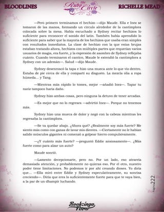 Página222
—Pero primero terminamos el hechizo —dijo Maude. Ella e Inez se
tomaron de las manos, formando un círculo alrededor de la cantimplora
colocada sobre la mesa. Había escuchado a Sydney recitar hechizos lo
suficiente para reconocer el sonido del latín. También había aprendido lo
suficiente para saber que la mayoría de los hechizos que usaba eran simples
con resultados inmediatos. La clase de hechizo con la que estas brujas
estaban tratando ahora, hechizos con múltiples partes que requerían varios
usuarios de magia, era fuerte, y la expresión de asombro de Sydney reflejaba
cuánto. Cuando terminaron el cantico, Maude le extendió la cantimplora a
Sydney con un ademán—. Salud —dijo Maude.
Sydney desenroscó la tapa e hizo una mueca ante lo que vio dentro.
Estaba de pie cerca de ella y compartí su disgusto. La mezcla olía a ropa
húmeda… y Tang.
—Mientras más rápido lo tomes, mejor —añadió Inez—. Tapar tu
nariz tampoco haría daño.
Sydney hizo ambas cosas, pero ninguna la detuvo de tener arcadas.
—Es mejor que no lo regreses —advirtió Inez—. Porque no tenemos
más.
Sydney hizo una mueca de dolor y negó con la cabeza mientras les
regresaba la cantimplora.
—Se va quedar abajo. ¿Ahora qué? ¿Realmente soy más fuerte? Me
siento más como con ganas de lavar mis dientes. —Ciertamente no le habían
salido músculos gigantes ni comenzó a golpear hierro compulsivamente.
—¿Y cuánto más fuerte? —preguntó Eddie ansiosamente—. ¿Más
fuerte como para alzar un auto?
Maude sonrió.
—Lamento decepcionarte, pero no. Por un lado, eso atraería
demasiada atención, y probablemente no quieras eso. Por el otro, nuestro
poder tiene limitaciones. No podemos ir por ahí creando dioses. Yo diría
que… —Ella miró entre Eddie y Sydney especulativamente, su sonrisa
creciendo—. Diría que eres lo suficientemente fuerte para que te vaya bien,
a la par de un dhampir luchando.
 