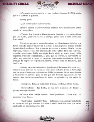Página223
—Como que me encantaría ver eso —admití. La cara de Eddie decía
que a él también le gustaría.
Sydney gimió.
—¿En serio? Eso es tan barbárico.
Eddie se inclinó y apoyó su brazo sobre la mesa donde antes había
estado la cantimplora.
—Vamos, Sra. Ivashkov. Hagamos esto. Además si eres quisquillosa
por una lucha, ¿cómo te las vas a arreglar yendo cara a cara contra los
Guerreros?
Él tenía un punto, al menos basado en las historias que Sabrina nos
había contado. Sydney se paró en el lado de la mesa opuesto al suyo e imitó
la posición de su brazo. Sus brazos se apretaron, y Marcus hizo la cuenta
regresiva, viéndose casi tan emocionado como Eddie. Para mi sorpresa,
cuando comenzaron, Eddie no golpeó hacia abajo su mano como había
esperado. Sus ojos se ampliaron, al igual que su sonrisa. Él incrementó su
esfuerzo y comenzó a hacer un progreso. Apretando sus dientes, Sydney
empujó de regreso y sorprendentemente, pronto tomó la delantera, por
decirlo así.
—Es tan extraño —dijo ella—. Puedo sentir la fuerza dentro de mí…
como si fuera parte de mí y aun así como si no lo fuera. Como si fuera algo
que me puse. Como ropa. —Por último, Eddie empujó su fuerza a sus límites
y finalmente la derrotó, pero no sin que ella hubiera aguantado por un
tiempo. Alcé su brazo triunfalmente, como un ganador en una pelea de
boxeo.
—Mi esposa, damas y caballeros. Belleza, cerebro, y ahora fuerza.
—Sorprendente —dijo Eddie, en un raro momento de deleite—.
¿Cuánto tiempo durará?
—Cuatro días —dijo Maude, disculpándose—. Como dije, no
podemos crear dioses.
—Cuatro días —repitió Sydney—. Sabrina nos va a recoger más tarde
en la noche. Así que tenemos tres días y medio para descubrir qué están
ocultando los Guerreros sobre Jill.
 