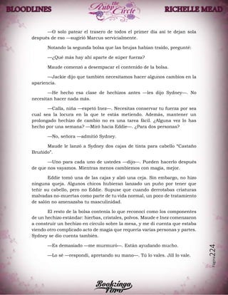 Página224
—O solo patear el trasero de todos el primer día así te dejan sola
después de eso —sugirió Marcus servicialmente.
Notando la segunda bolsa que las brujas habían traído, pregunté:
—¿Qué más hay ahí aparte de súper fuerza?
Maude comenzó a desempacar el contenido de la bolsa.
—Jackie dijo que también necesitamos hacer algunos cambios en la
apariencia.
—He hecho esa clase de hechizos antes —les dijo Sydney—. No
necesitan hacer nada más.
—Calla, niña —espetó Inez—. Necesitas conservar tu fuerza por sea
cual sea la locura en la que te estás metiendo. Además, mantener un
prolongado hechizo de cambio no es una tarea fácil. ¿Alguna vez lo has
hecho por una semana? —Miró hacia Eddie—. ¿Para dos personas?
—No, señora —admitió Sydney.
Maude le lanzó a Sydney dos cajas de tinta para cabello “Castaño
Bruñido”.
—Uno para cada uno de ustedes —dijo—. Pueden hacerlo después
de que nos vayamos. Mientras menos cambiemos con magia, mejor.
Eddie tomó una de las cajas y alzó una ceja. Sin embargo, no hizo
ninguna queja. Algunos chicos hubieran lanzado un puño por tener que
teñir su cabello, pero no Eddie. Supuse que cuando derrotabas criaturas
malvadas no-muertas como parte de tu vida normal, un poco de tratamiento
de salón no amenazaba tu masculinidad.
El resto de la bolsa contenía lo que reconocí como los componentes
de un hechizo estándar: hierbas, cristales, polvos. Maude e Inez comenzaron
a construir un hechizo en círculo sobre la mesa, y me di cuenta que estaba
viendo otro complicado acto de magia que requería varias personas y partes.
Sydney se dio cuenta también.
—Es demasiado —me murmuró—. Están ayudando mucho.
—Lo sé —respondí, apretando su mano—. Tú lo vales. Jill lo vale.
 