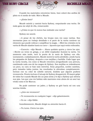Página225
Cuando los materiales estuvieron listos, Inez colocó dos anillos de
plata en el medio de todo. Miró a Maude.
—¿Estás lista?
Maude asintió y caminó hacia Sydney, empuñando una varita. De
mala gana me alejé de ella, remarcando:
—¿Cómo es que tú nunca has ondeado una varita?
Sydney me sonrió.
—A pesar de los clichés, las brujas rara vez usan varitas. Son
necesarias para un trabajo detallado o si parte de la varita contiene un
elemento que puede enfocar o amplificar la magia. —Miró los cristales en la
varita de Maude alzados hasta su cara—. Apuesto que aquí están enfocados.
—Correcto —dijo Maude—. Ahora quédate quieta y cierra los ojos.
—Recitó un verso en griego, y un débil resplandor iluminó la varita. Un
momento más tarde, tocó la punta de la nariz de Sydney con ella.
Lentamente, cuidadosamente, Maude movió la varita alrededor, yendo hacia
los párpados de Sydney, después a sus mejillas y barbilla. Cada lugar que
la varita tocaba, era como si Maude estuviera aerografiando una pintura,
cambiando cada uno de los rasgos de Sydney. Sus mejillas se redondearon
un poco, su cara se hizo más estrecha. Eran pequeños, sutiles cambios,
pero tomados todos juntos, los resultados la alteraban completamente.
Incluso con su color de cabello natural, dudaba que alguien pudiera
reconocerla. Pronto incluso el tatuaje de Sydney desapareció. El mayor golpe
de todos fue cuando Maude dio un paso atrás y le dijo a Sydney que abriera
sus ojos. Los que una vez habían sido marrones eran ahora de un azul tan
vívido como el de Marcus.
No pude contener un jadeo, y Sydney se giró hacia mí con una
sonrisa tímida.
—¿Aún me reconoces?
—Te reconocería en cualquier lugar —dije galantemente.
—Yo no —dijo Eddie.
Inmediatamente, Maude dirigió su atención hacia él.
—Tu turno. Cierra tus ojos.
 