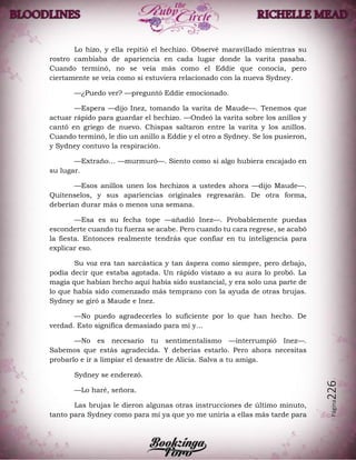 Página226
Lo hizo, y ella repitió el hechizo. Observé maravillado mientras su
rostro cambiaba de apariencia en cada lugar donde la varita pasaba.
Cuando terminó, no se veía más como el Eddie que conocía, pero
ciertamente se veía como si estuviera relacionado con la nueva Sydney.
—¿Puedo ver? —preguntó Eddie emocionado.
—Espera —dijo Inez, tomando la varita de Maude—. Tenemos que
actuar rápido para guardar el hechizo. —Ondeó la varita sobre los anillos y
cantó en griego de nuevo. Chispas saltaron entre la varita y los anillos.
Cuando terminó, le dio un anillo a Eddie y el otro a Sydney. Se los pusieron,
y Sydney contuvo la respiración.
—Extraño… —murmuró—. Siento como si algo hubiera encajado en
su lugar.
—Esos anillos unen los hechizos a ustedes ahora —dijo Maude—.
Quítenselos, y sus apariencias originales regresarán. De otra forma,
deberían durar más o menos una semana.
—Esa es su fecha tope —añadió Inez—. Probablemente puedas
esconderte cuando tu fuerza se acabe. Pero cuando tu cara regrese, se acabó
la fiesta. Entonces realmente tendrás que confiar en tu inteligencia para
explicar eso.
Su voz era tan sarcástica y tan áspera como siempre, pero debajo,
podía decir que estaba agotada. Un rápido vistazo a su aura lo probó. La
magia que habían hecho aquí había sido sustancial, y era solo una parte de
lo que había sido comenzado más temprano con la ayuda de otras brujas.
Sydney se giró a Maude e Inez.
—No puedo agradecerles lo suficiente por lo que han hecho. De
verdad. Esto significa demasiado para mí y…
—No es necesario tu sentimentalismo —interrumpió Inez—.
Sabemos que estás agradecida. Y deberías estarlo. Pero ahora necesitas
probarlo e ir a limpiar el desastre de Alicia. Salva a tu amiga.
Sydney se enderezó.
—Lo haré, señora.
Las brujas le dieron algunas otras instrucciones de último minuto,
tanto para Sydney como para mí ya que yo me uniría a ellas más tarde para
 