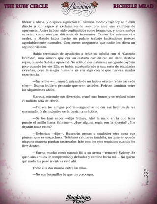 Página227
liberar a Alicia, y después siguieron su camino. Eddie y Sydney se fueron
directo a un espejo y exclamaron de asombro ante sus cambios de
apariencia. Antes habían sido confundidos como hermanos, y ahora ambos
se veían como otro par diferente de hermanos. Tenían los mismos ojos
azules, y Maude había hecho un pulcro trabajo haciéndolos parecer
agradablemente normales. Con suerte aseguraría que nadie les diera un
segundo vistazo.
Había terminado de ayudarlos a teñir su cabello con el “Castaño
Bruñido”, una sombra que era un castaño oscuro con un débil destello
rojizo, cuando Sabrina apareció. Su actitud normalmente arrogante cayó un
poco cuando los vio. Ella se había acostumbrado a una serie de realidades
extrañas, pero la magia humana no era algo con lo que tuviera mucha
experiencia.
—Increíble —murmuró, mirando de un lado a otro entre las caras de
ellos—. Nunca hubiera pensado que eran ustedes. Podrían caminar entre
los Alquimistas ahora.
Marcus, mirando con diversión, cruzó sus brazos y se reclinó sobre
el mullido sofá de Howie.
—Tal vez tus amigas podrían engancharme con ese hechizo de vez
en cuando. Ir de incógnito sería bastante práctico.
—Se los haré saber —dijo Sydney. Alzó la mano en la que tenía
puesto el anillo hacia Sabrina—. ¿Hay alguna regla con la joyería? ¿Nos
dejarán usar estos?
—Deberían —dijo—. Buscarán armas o cualquier otra cosa que
piensen que es sospechosa. Teléfonos celulares también, no quieren que de
ninguna manera puedan rastrearlos. Irán con los ojos vendados cuando los
lleve dentro.
—Suena mucho como cuando fui a su arena —remarcó Sydney. Se
quitó sus anillos de compromiso y de bodas y caminó hacia mí—. No quiero
que nada les pase mientras esté ahí.
Tomé sus dos manos entre las mías.
—No son los anillos lo que me preocupa.
 