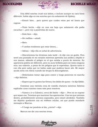 Página228
Una débil sonrisa cruzó sus labios, e incluso aunque su cara fuera
diferente, había algo en esa sonrisa que era solamente de Sydney.
—Estaré bien… pero quiero que cuides estos por mí hasta que
regrese.
—Trato hecho —dije en una voz baja que solamente ella podía
escuchar—, pero voy a ponértelos de nuevo.
—Está bien —dijo.
—De rodillas —añadí.
—Bien.
—Y ambos tendemos que estar desnu…
—Adrian —dijo ella en señal de advertencia.
—Discutiremos los términos más tarde —le dije con un guiño. Pero
sentí una punzada en mi corazón mientras apretaba sus anillos y dejaba ir
sus manos, odiando el peligro en el que estaba a punto de meterse. Su
apariencia podría ser diferente, pero su aura brillaba para mí como ninguna
otra: tan valiente, a pesar de los peligros que le esperaban. Quería tanto ir
con ella pero sabía que no había nada que pudiera hacer ahí. Mi mayor
ayuda sería con Alicia cuando las brujas la descongelaran.
—Deberíamos tomar algo para comer y luego ponernos en marcha
—dijo Sabrina.
—Espero que te gusten las Oreos y los dedos de queso —le dijo Eddie.
Comimos una extraña cena de comida chatarra mientras Sabrina
explicaba unas cuantas cosas más para nosotros.
—Vamos a ir a Calexico, cerca del límite —dijo—. Pero no se supone
que sepan eso. Tenemos que mantener las apariencias. Una vez que estemos
dentro, probablemente seremos separados, pero estaré alrededor. También
me dejarán quedarme con mi teléfono celular, así que puedo mandarle
mensajes a Marcus.
—Y luego me pondrás al día, ¿cierto? —dije.
Marcus me dio una sonrisa tensa.
 