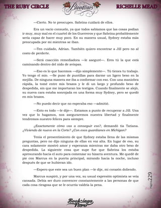 Página229
—Cierto. No te preocupes. Sabrina cuidará de ellos.
Era un vacío consuelo, ya que todos sabíamos que las cosas podían
ir muy, muy mal en el cuartel de los Guerreros y que Sabrina probablemente
sería capaz de hacer muy poco. En su manera usual, Sydney estaba más
preocupada por mí mientras se iban.
—Ten cuidado, Adrian. También quiero encontrar a Jill pero no al
costo de perderte.
—Será coacción remediadora —le aseguré—. Eres tú la que está
caminando dentro del nido de avispas.
—Eso es lo que hacemos —dijo simplemente—. Tú tienes tu trabajo.
Yo tengo el mío. —Se puso de puntillas para darme un ligero beso en la
mejilla. De ninguna manera me iba a conformar con eso. Con una maniobra
rápida, la tomé entre mis brazos y le di un largo y profundo beso de
despedida, sin que me importaran los testigos. Cuando finalmente se alejó,
su nueva cara estaba sonrojada en una forma muy Sydney, pero se quedó
en mis brazos.
—No puedo decir que no esperaba eso —admitió.
—Esto es todo —le dije—. Estamos a punto de recuperar a Jill. Una
vez que lo hagamos, nos aseguraremos nuestra libertad y finalmente
tendremos nuestro felices para siempre.
¿Exactamente cómo vas a conseguir eso?, demandó tía Tatiana.
¿Viviendo de nuevo en la Corte? ¿Con esos guardianes en Michigan?
Tenía el presentimiento de que Sydney estaba llena de las mismas
preguntas, pero no dijo ninguna de ellas en voz alta. En lugar de eso, su
cara solamente mostró amor y esperanza mientras me daba otro beso de
despedida. La siguiente cosa que supe fue que Sabrina los estaba
apresurando hacia el auto para comenzar su bizarra aventura. Me quedé de
pie con Marcus en la puerta principal, mirando hacia la noche, incluso
después de que se hubieran ido.
—Espero que este sea un buen plan —le dije, mi corazón doliendo.
Marcus suspiró, y por una vez, su usual expresión optimista se veía
cansada. Debía ser duro convencer constantemente a las personas de que
cada cosa riesgosa que se le ocurría valdría la pena.
 
