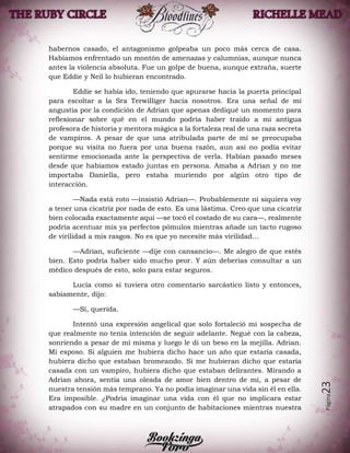 Página23
habernos casado, el antagonismo golpeaba un poco más cerca de casa.
Habíamos enfrentado un montón de amenazas y calumnias, aunque nunca
antes la violencia absoluta. Fue un golpe de buena, aunque extraña, suerte
que Eddie y Neil lo hubieran encontrado.
Eddie se había ido, teniendo que apurarse hacia la puerta principal
para escoltar a la Sra Terwilliger hacia nosotros. Era una señal de mi
angustia por la condición de Adrian que apenas dediqué un momento para
reflexionar sobre qué en el mundo podría haber traído a mi antigua
profesora de historia y mentora mágica a la fortaleza real de una raza secreta
de vampiros. A pesar de que una atribulada parte de mí se preocupaba
porque su visita no fuera por una buena razón, aun así no podía evitar
sentirme emocionada ante la perspectiva de verla. Habían pasado meses
desde que habíamos estado juntas en persona. Amaba a Adrian y no me
importaba Daniella, pero estaba muriendo por algún otro tipo de
interacción.
—Nada está roto —insistió Adrian—. Probablemente ni siquiera voy
a tener una cicatriz por nada de esto. Es una lástima. Creo que una cicatriz
bien colocada exactamente aquí —se tocó el costado de su cara—, realmente
podría acentuar mis ya perfectos pómulos mientras añade un tacto rugoso
de virilidad a mis rasgos. No es que yo necesite más virilidad…
—Adrian, suficiente —dije con cansancio—. Me alegro de que estés
bien. Esto podría haber sido mucho peor. Y aún deberías consultar a un
médico después de esto, solo para estar seguros.
Lucía como si tuviera otro comentario sarcástico listo y entonces,
sabiamente, dijo:
—Sí, querida.
Intentó una expresión angelical que solo fortaleció mi sospecha de
que realmente no tenía intención de seguir adelante. Negué con la cabeza,
sonriendo a pesar de mí misma y luego le di un beso en la mejilla. Adrian.
Mi esposo. Si alguien me hubiera dicho hace un año que estaría casada,
hubiera dicho que estaban bromeando. Si me hubieran dicho que estaría
casada con un vampiro, hubiera dicho que estaban delirantes. Mirando a
Adrian ahora, sentía una oleada de amor bien dentro de mí, a pesar de
nuestra tensión más temprano. Ya no podía imaginar una vida sin él en ella.
Era imposible. ¿Podría imaginar una vida con él que no implicara estar
atrapados con su madre en un conjunto de habitaciones mientras nuestra
 
